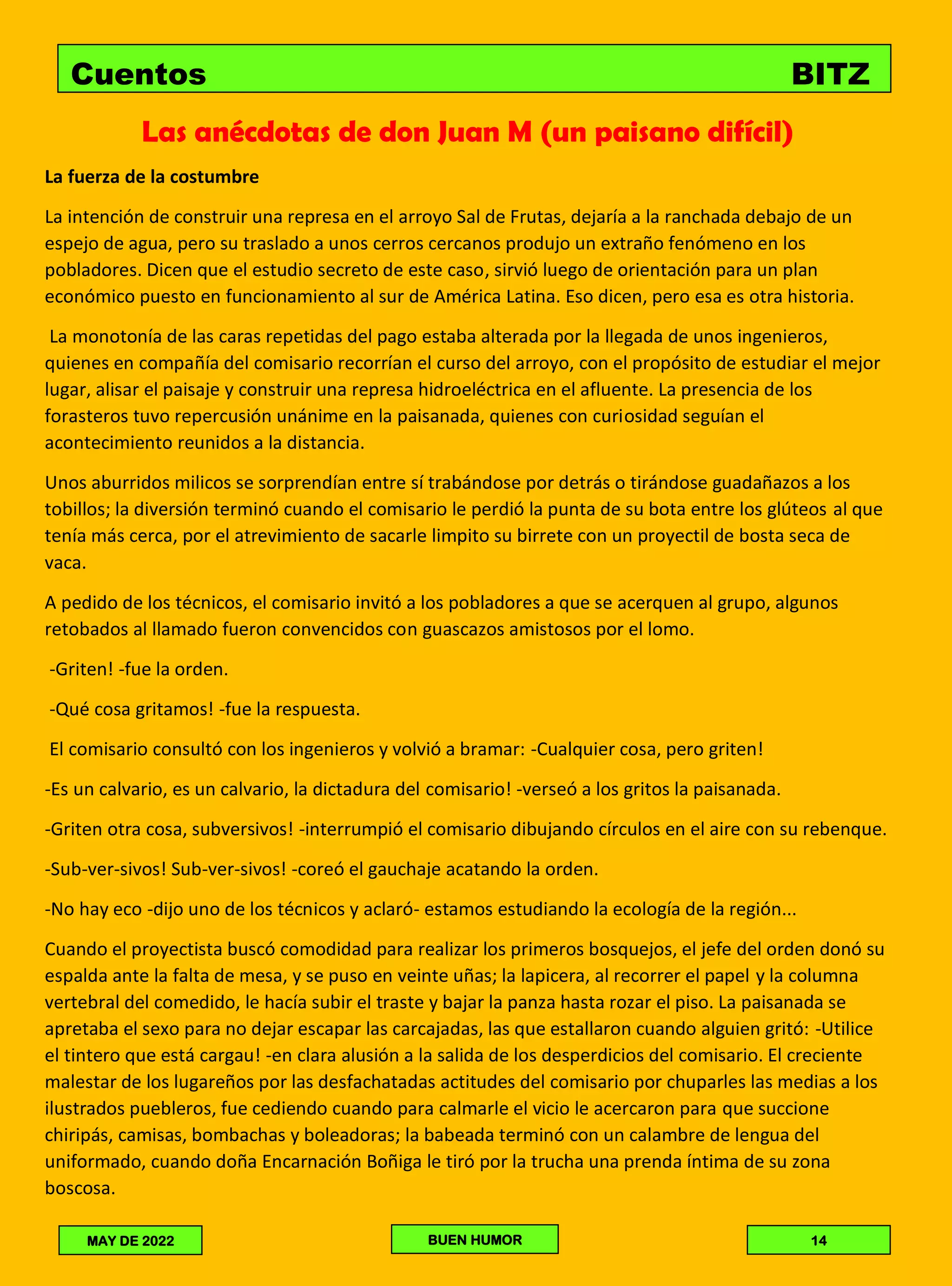 Las anécdotas de don Juan M (un paisano difícil)
La fuerza de la costumbre
La intención de construir una represa en el arroyo Sal de Frutas, dejaría a la ranchada debajo de un
espejo de agua, pero su traslado a unos cerros cercanos produjo un extraño fenómeno en los
pobladores. Dicen que el estudio secreto de este caso, sirvió luego de orientación para un plan
económico puesto en funcionamiento al sur de América Latina. Eso dicen, pero esa es otra historia.
La monotonía de las caras repetidas del pago estaba alterada por la llegada de unos ingenieros,
quienes en compañía del comisario recorrían el curso del arroyo, con el propósito de estudiar el mejor
lugar, alisar el paisaje y construir una represa hidroeléctrica en el afluente. La presencia de los
forasteros tuvo repercusión unánime en la paisanada, quienes con curiosidad seguían el
acontecimiento reunidos a la distancia.
Unos aburridos milicos se sorprendían entre sí trabándose por detrás o tirándose guadañazos a los
tobillos; la diversión terminó cuando el comisario le perdió la punta de su bota entre los glúteos al que
tenía más cerca, por el atrevimiento de sacarle limpito su birrete con un proyectil de bosta seca de
vaca.
A pedido de los técnicos, el comisario invitó a los pobladores a que se acerquen al grupo, algunos
retobados al llamado fueron convencidos con guascazos amistosos por el lomo.
-Griten! -fue la orden.
-Qué cosa gritamos! -fue la respuesta.
El comisario consultó con los ingenieros y volvió a bramar: -Cualquier cosa, pero griten!
-Es un calvario, es un calvario, la dictadura del comisario! -verseó a los gritos la paisanada.
-Griten otra cosa, subversivos! -interrumpió el comisario dibujando círculos en el aire con su rebenque.
-Sub-ver-sivos! Sub-ver-sivos! -coreó el gauchaje acatando la orden.
-No hay eco -dijo uno de los técnicos y aclaró- estamos estudiando la ecología de la región...
Cuando el proyectista buscó comodidad para realizar los primeros bosquejos, el jefe del orden donó su
espalda ante la falta de mesa, y se puso en veinte uñas; la lapicera, al recorrer el papel y la columna
vertebral del comedido, le hacía subir el traste y bajar la panza hasta rozar el piso. La paisanada se
apretaba el sexo para no dejar escapar las carcajadas, las que estallaron cuando alguien gritó: -Utilice
el tintero que está cargau! -en clara alusión a la salida de los desperdicios del comisario. El creciente
malestar de los lugareños por las desfachatadas actitudes del comisario por chuparles las medias a los
ilustrados puebleros, fue cediendo cuando para calmarle el vicio le acercaron para que succione
chiripás, camisas, bombachas y boleadoras; la babeada terminó con un calambre de lengua del
uniformado, cuando doña Encarnación Boñiga le tiró por la trucha una prenda íntima de su zona
boscosa.
Cuentos BITZ
BITZ COBRA
LAMPARITA
MAY DE 2022 BUEN HUMOR 14
 