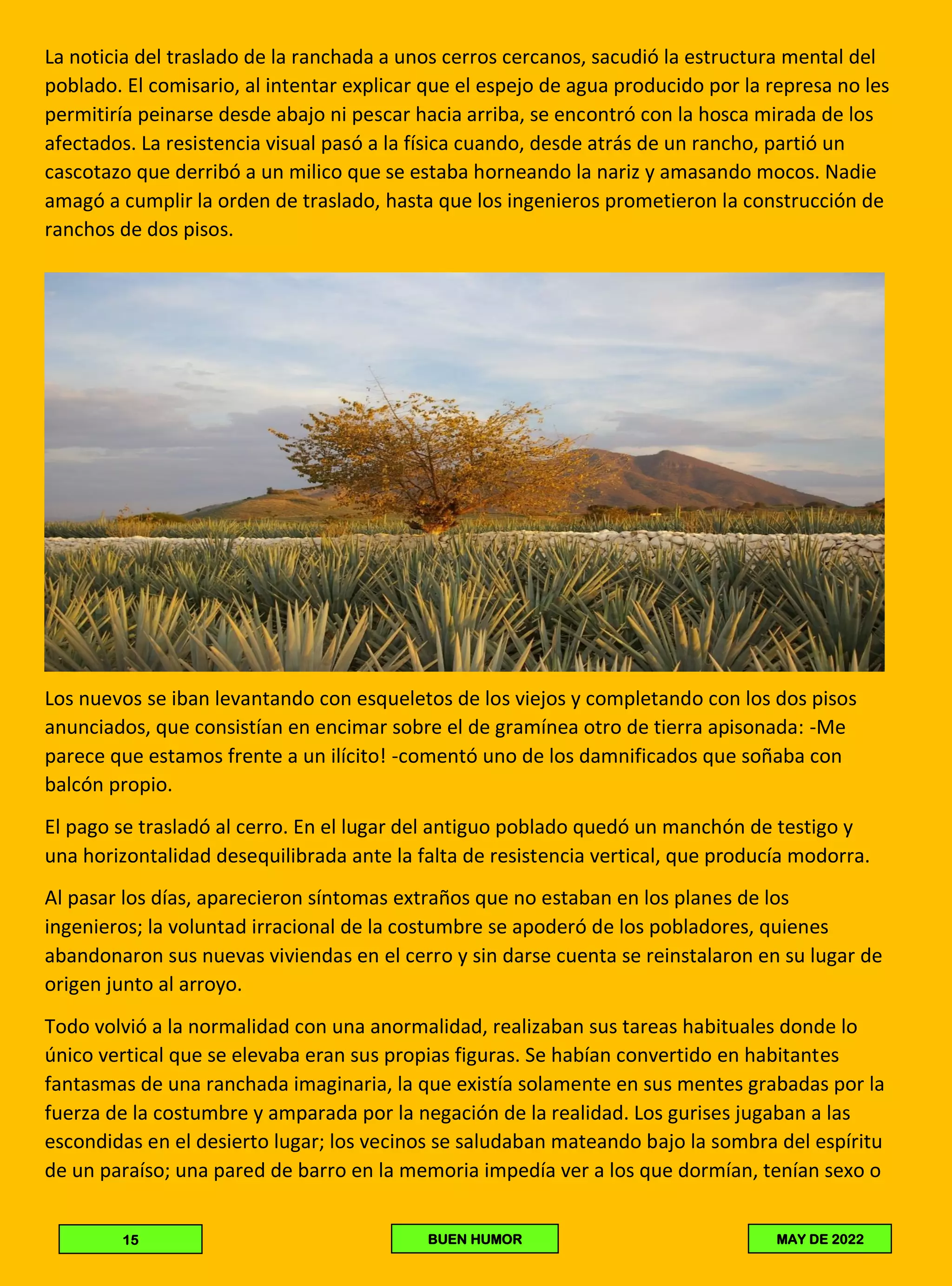 La noticia del traslado de la ranchada a unos cerros cercanos, sacudió la estructura mental del
poblado. El comisario, al intentar explicar que el espejo de agua producido por la represa no les
permitiría peinarse desde abajo ni pescar hacia arriba, se encontró con la hosca mirada de los
afectados. La resistencia visual pasó a la física cuando, desde atrás de un rancho, partió un
cascotazo que derribó a un milico que se estaba horneando la nariz y amasando mocos. Nadie
amagó a cumplir la orden de traslado, hasta que los ingenieros prometieron la construcción de
ranchos de dos pisos.
Los nuevos se iban levantando con esqueletos de los viejos y completando con los dos pisos
anunciados, que consistían en encimar sobre el de gramínea otro de tierra apisonada: -Me
parece que estamos frente a un ilícito! -comentó uno de los damnificados que soñaba con
balcón propio.
El pago se trasladó al cerro. En el lugar del antiguo poblado quedó un manchón de testigo y
una horizontalidad desequilibrada ante la falta de resistencia vertical, que producía modorra.
Al pasar los días, aparecieron síntomas extraños que no estaban en los planes de los
ingenieros; la voluntad irracional de la costumbre se apoderó de los pobladores, quienes
abandonaron sus nuevas viviendas en el cerro y sin darse cuenta se reinstalaron en su lugar de
origen junto al arroyo.
Todo volvió a la normalidad con una anormalidad, realizaban sus tareas habituales donde lo
único vertical que se elevaba eran sus propias figuras. Se habían convertido en habitantes
fantasmas de una ranchada imaginaria, la que existía solamente en sus mentes grabadas por la
fuerza de la costumbre y amparada por la negación de la realidad. Los gurises jugaban a las
escondidas en el desierto lugar; los vecinos se saludaban mateando bajo la sombra del espíritu
de un paraíso; una pared de barro en la memoria impedía ver a los que dormían, tenían sexo o
15 BUEN HUMOR MAY DE 2022
 