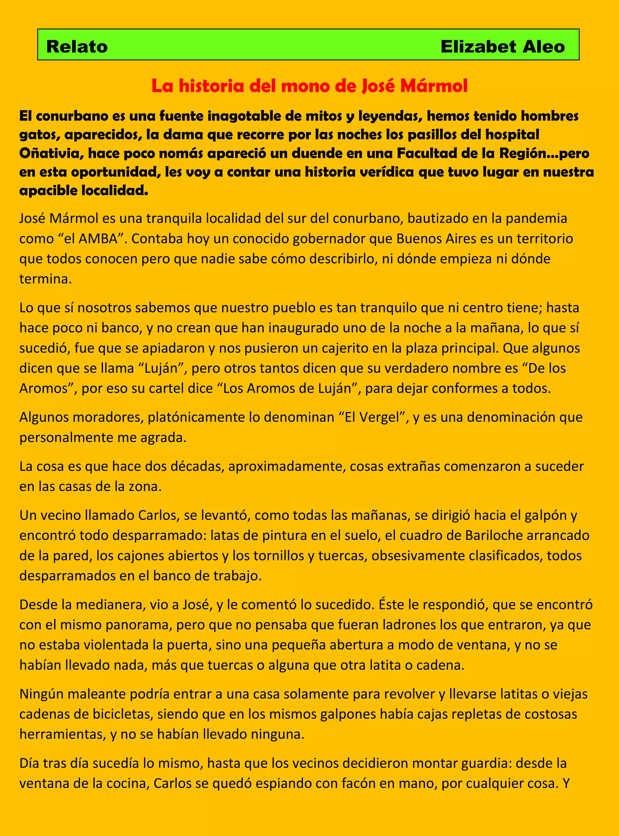 La historia del mono de José Mármol
El conurbano es una fuente inagotable de mitos y leyendas, hemos tenido hombres
gatos, aparecidos, la dama que recorre por las noches los pasillos del hospital
Oñativia, hace poco nomás apareció un duende en una Facultad de la Región…pero
en esta oportunidad, les voy a contar una historia verídica que tuvo lugar en nuestra
apacible localidad.
José Mármol es una tranquila localidad del sur del conurbano, bautizado en la pandemia
como “el AMBA”. Contaba hoy un conocido gobernador que Buenos Aires es un territorio
que todos conocen pero que nadie sabe cómo describirlo, ni dónde empieza ni dónde
termina.
Lo que sí nosotros sabemos que nuestro pueblo es tan tranquilo que ni centro tiene; hasta
hace poco ni banco, y no crean que han inaugurado uno de la noche a la mañana, lo que sí
sucedió, fue que se apiadaron y nos pusieron un cajerito en la plaza principal. Que algunos
dicen que se llama “Luján”, pero otros tantos dicen que su verdadero nombre es “De los
Aromos”, por eso su cartel dice “Los Aromos de Luján”, para dejar conformes a todos.
Algunos moradores, platónicamente lo denominan “El Vergel”, y es una denominación que
personalmente me agrada.
La cosa es que hace dos décadas, aproximadamente, cosas extrañas comenzaron a suceder
en las casas de la zona.
Un vecino llamado Carlos, se levantó, como todas las mañanas, se dirigió hacia el galpón y
encontró todo desparramado: latas de pintura en el suelo, el cuadro de Bariloche arrancado
de la pared, los cajones abiertos y los tornillos y tuercas, obsesivamente clasificados, todos
desparramados en el banco de trabajo.
Desde la medianera, vio a José, y le comentó lo sucedido. Éste le respondió, que se encontró
con el mismo panorama, pero que no pensaba que fueran ladrones los que entraron, ya que
no estaba violentada la puerta, sino una pequeña abertura a modo de ventana, y no se
habían llevado nada, más que tuercas o alguna que otra latita o cadena.
Ningún maleante podría entrar a una casa solamente para revolver y llevarse latitas o viejas
cadenas de bicicletas, siendo que en los mismos galpones había cajas repletas de costosas
herramientas, y no se habían llevado ninguna.
Día tras día sucedía lo mismo, hasta que los vecinos decidieron montar guardia: desde la
ventana de la cocina, Carlos se quedó espiando con facón en mano, por cualquier cosa. Y
Relato Elizabet Aleo
 