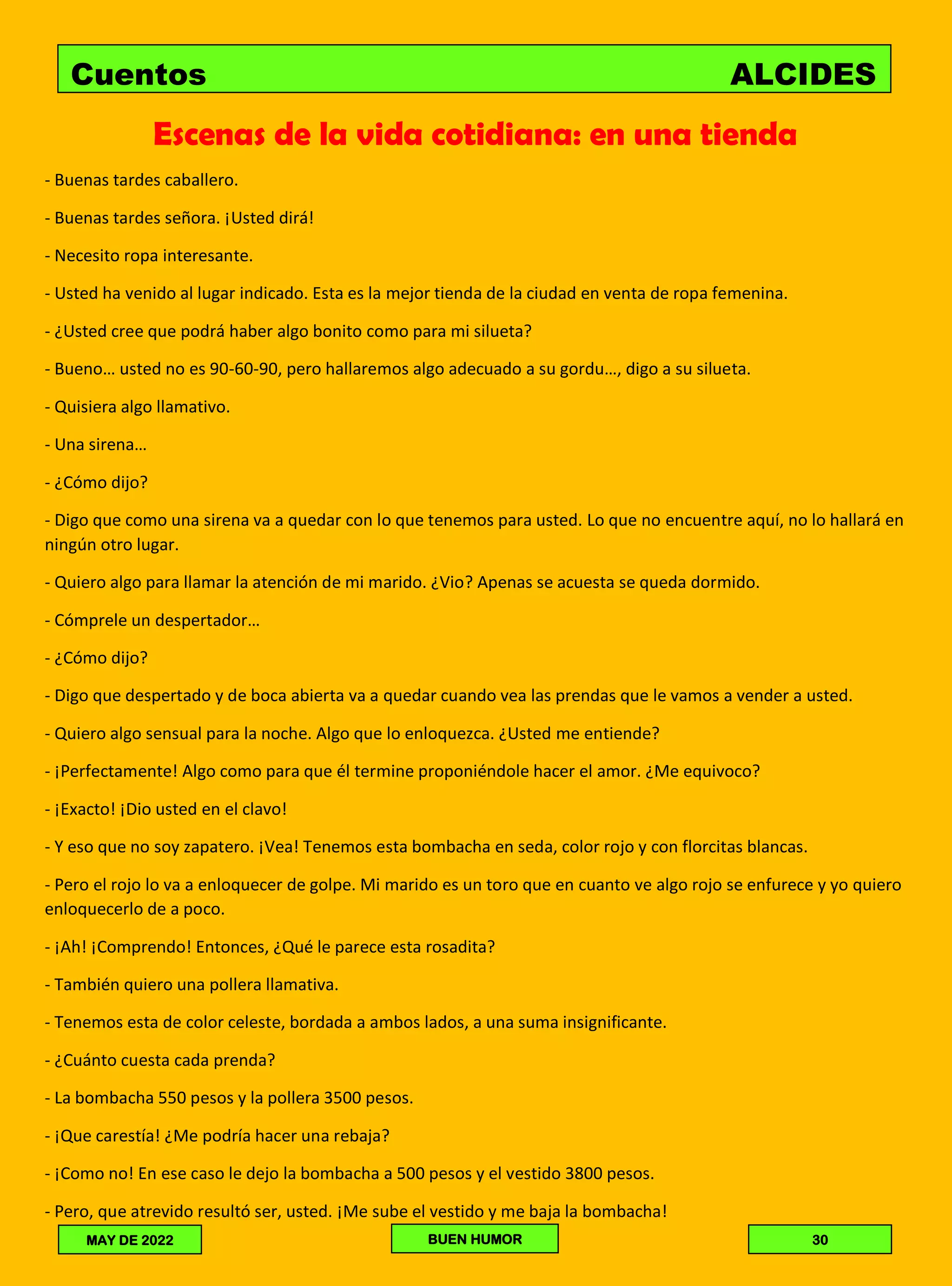 Escenas de la vida cotidiana: en una tienda
- Buenas tardes caballero.
- Buenas tardes señora. ¡Usted dirá!
- Necesito ropa interesante.
- Usted ha venido al lugar indicado. Esta es la mejor tienda de la ciudad en venta de ropa femenina.
- ¿Usted cree que podrá haber algo bonito como para mi silueta?
- Bueno… usted no es 90-60-90, pero hallaremos algo adecuado a su gordu…, digo a su silueta.
- Quisiera algo llamativo.
- Una sirena…
- ¿Cómo dijo?
- Digo que como una sirena va a quedar con lo que tenemos para usted. Lo que no encuentre aquí, no lo hallará en
ningún otro lugar.
- Quiero algo para llamar la atención de mi marido. ¿Vio? Apenas se acuesta se queda dormido.
- Cómprele un despertador…
- ¿Cómo dijo?
- Digo que despertado y de boca abierta va a quedar cuando vea las prendas que le vamos a vender a usted.
- Quiero algo sensual para la noche. Algo que lo enloquezca. ¿Usted me entiende?
- ¡Perfectamente! Algo como para que él termine proponiéndole hacer el amor. ¿Me equivoco?
- ¡Exacto! ¡Dio usted en el clavo!
- Y eso que no soy zapatero. ¡Vea! Tenemos esta bombacha en seda, color rojo y con florcitas blancas.
- Pero el rojo lo va a enloquecer de golpe. Mi marido es un toro que en cuanto ve algo rojo se enfurece y yo quiero
enloquecerlo de a poco.
- ¡Ah! ¡Comprendo! Entonces, ¿Qué le parece esta rosadita?
- También quiero una pollera llamativa.
- Tenemos esta de color celeste, bordada a ambos lados, a una suma insignificante.
- ¿Cuánto cuesta cada prenda?
- La bombacha 550 pesos y la pollera 3500 pesos.
- ¡Que carestía! ¿Me podría hacer una rebaja?
- ¡Como no! En ese caso le dejo la bombacha a 500 pesos y el vestido 3800 pesos.
- Pero, que atrevido resultó ser, usted. ¡Me sube el vestido y me baja la bombacha!
Cuentos ALCIDES
30
BUEN HUMOR
MAY DE 2022
 
