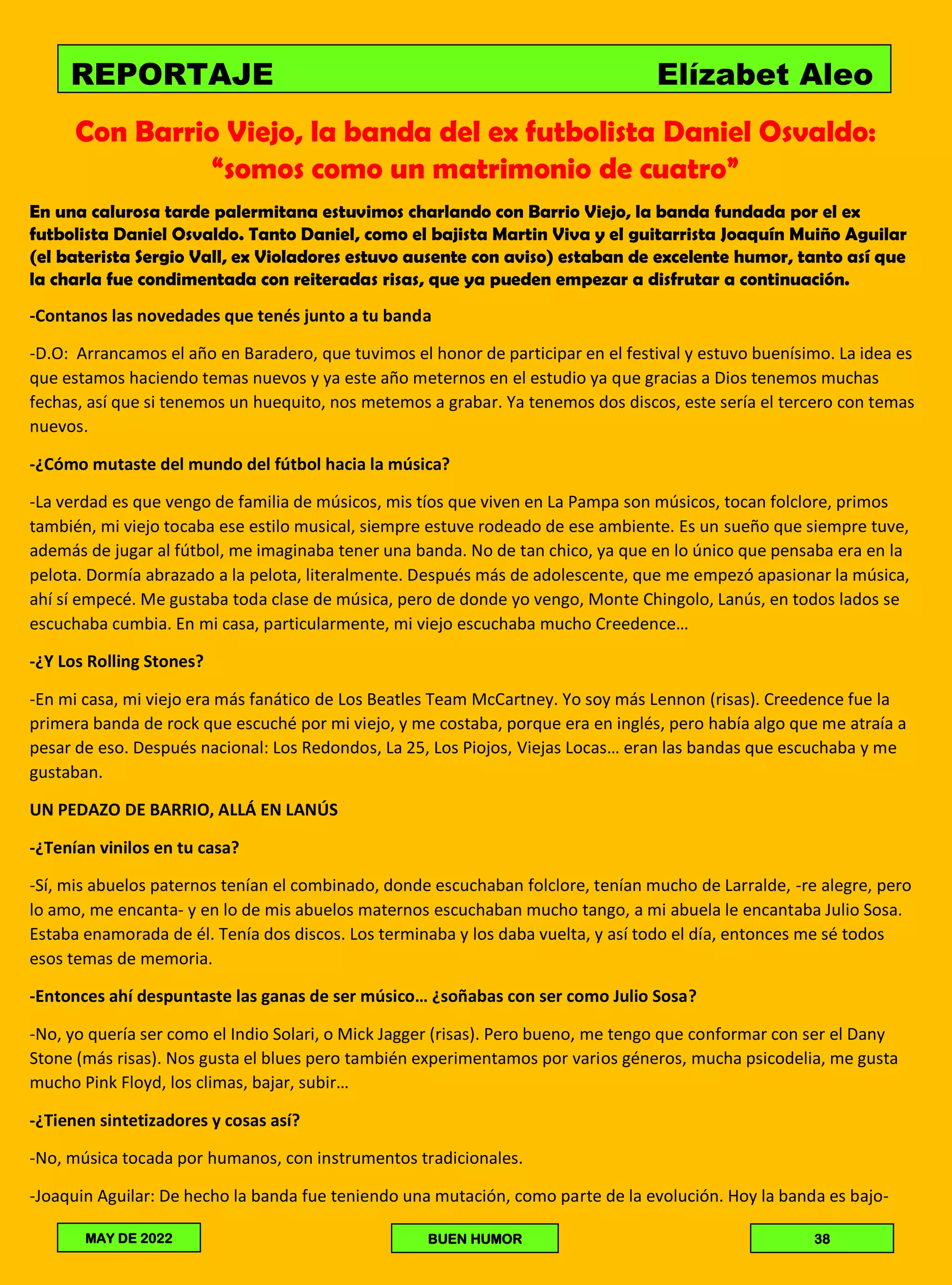 Con Barrio Viejo, la banda del ex futbolista Daniel Osvaldo:
“somos como un matrimonio de cuatro”
En una calurosa tarde palermitana estuvimos charlando con Barrio Viejo, la banda fundada por el ex
futbolista Daniel Osvaldo. Tanto Daniel, como el bajista Martin Viva y el guitarrista Joaquín Muiño Aguilar
(el baterista Sergio Vall, ex Violadores estuvo ausente con aviso) estaban de excelente humor, tanto así que
la charla fue condimentada con reiteradas risas, que ya pueden empezar a disfrutar a continuación.
-Contanos las novedades que tenés junto a tu banda
-D.O: Arrancamos el año en Baradero, que tuvimos el honor de participar en el festival y estuvo buenísimo. La idea es
que estamos haciendo temas nuevos y ya este año meternos en el estudio ya que gracias a Dios tenemos muchas
fechas, así que si tenemos un huequito, nos metemos a grabar. Ya tenemos dos discos, este sería el tercero con temas
nuevos.
-¿Cómo mutaste del mundo del fútbol hacia la música?
-La verdad es que vengo de familia de músicos, mis tíos que viven en La Pampa son músicos, tocan folclore, primos
también, mi viejo tocaba ese estilo musical, siempre estuve rodeado de ese ambiente. Es un sueño que siempre tuve,
además de jugar al fútbol, me imaginaba tener una banda. No de tan chico, ya que en lo único que pensaba era en la
pelota. Dormía abrazado a la pelota, literalmente. Después más de adolescente, que me empezó apasionar la música,
ahí sí empecé. Me gustaba toda clase de música, pero de donde yo vengo, Monte Chingolo, Lanús, en todos lados se
escuchaba cumbia. En mi casa, particularmente, mi viejo escuchaba mucho Creedence…
-¿Y Los Rolling Stones?
-En mi casa, mi viejo era más fanático de Los Beatles Team McCartney. Yo soy más Lennon (risas). Creedence fue la
primera banda de rock que escuché por mi viejo, y me costaba, porque era en inglés, pero había algo que me atraía a
pesar de eso. Después nacional: Los Redondos, La 25, Los Piojos, Viejas Locas… eran las bandas que escuchaba y me
gustaban.
UN PEDAZO DE BARRIO, ALLÁ EN LANÚS
-¿Tenían vinilos en tu casa?
-Sí, mis abuelos paternos tenían el combinado, donde escuchaban folclore, tenían mucho de Larralde, -re alegre, pero
lo amo, me encanta- y en lo de mis abuelos maternos escuchaban mucho tango, a mi abuela le encantaba Julio Sosa.
Estaba enamorada de él. Tenía dos discos. Los terminaba y los daba vuelta, y así todo el día, entonces me sé todos
esos temas de memoria.
-Entonces ahí despuntaste las ganas de ser músico… ¿soñabas con ser como Julio Sosa?
-No, yo quería ser como el Indio Solari, o Mick Jagger (risas). Pero bueno, me tengo que conformar con ser el Dany
Stone (más risas). Nos gusta el blues pero también experimentamos por varios géneros, mucha psicodelia, me gusta
mucho Pink Floyd, los climas, bajar, subir…
-¿Tienen sintetizadores y cosas así?
-No, música tocada por humanos, con instrumentos tradicionales.
-Joaquin Aguilar: De hecho la banda fue teniendo una mutación, como parte de la evolución. Hoy la banda es bajo-
REPORTAJE Elízabet Aleo
MAY DE 2022 BUEN HUMOR 38
 
