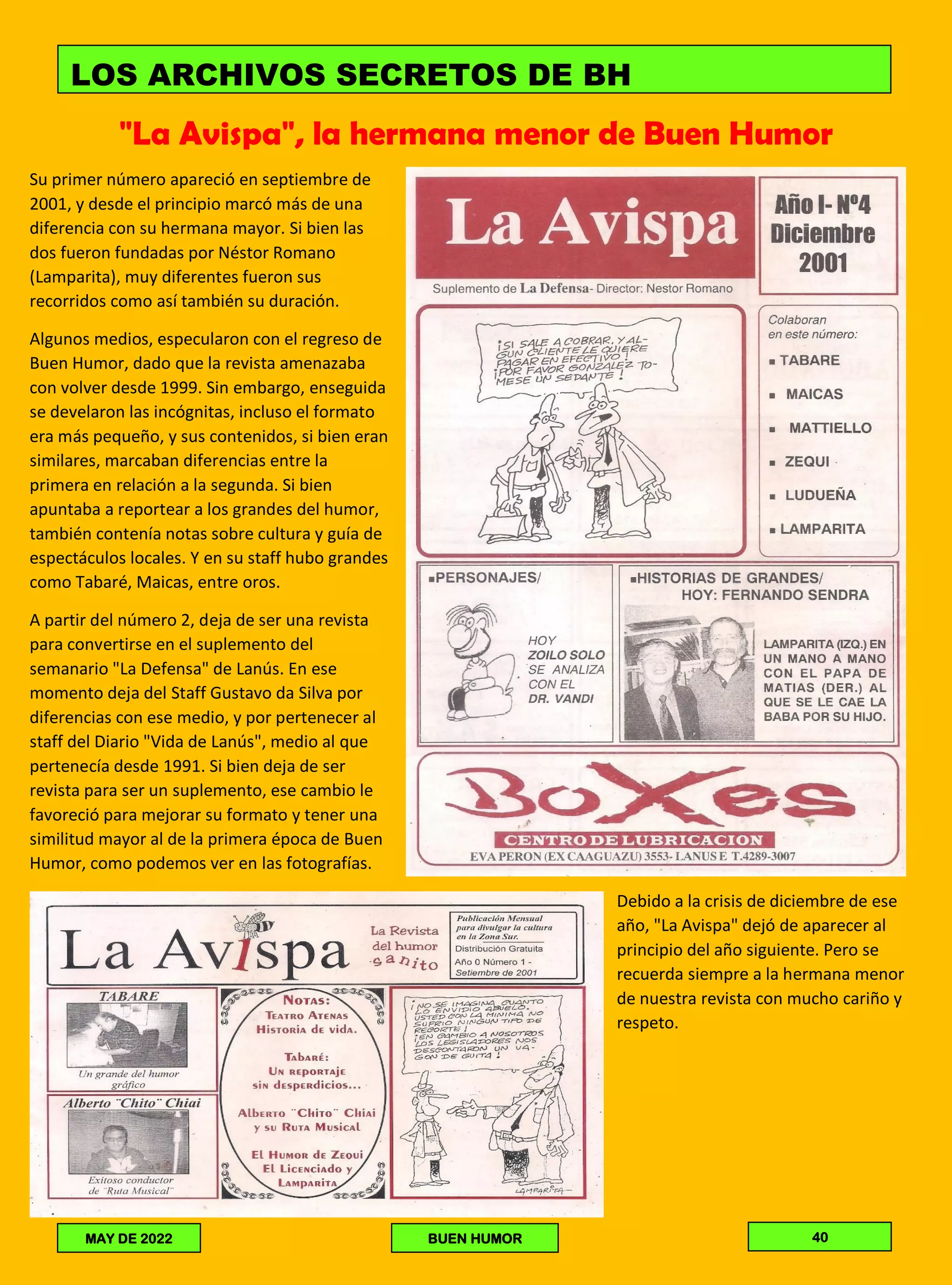 "La Avispa", la hermana menor de Buen Humor
Su primer número apareció en septiembre de
2001, y desde el principio marcó más de una
diferencia con su hermana mayor. Si bien las
dos fueron fundadas por Néstor Romano
(Lamparita), muy diferentes fueron sus
recorridos como así también su duración.
Algunos medios, especularon con el regreso de
Buen Humor, dado que la revista amenazaba
con volver desde 1999. Sin embargo, enseguida
se develaron las incógnitas, incluso el formato
era más pequeño, y sus contenidos, si bien eran
similares, marcaban diferencias entre la
primera en relación a la segunda. Si bien
apuntaba a reportear a los grandes del humor,
también contenía notas sobre cultura y guía de
espectáculos locales. Y en su staff hubo grandes
como Tabaré, Maicas, entre oros.
A partir del número 2, deja de ser una revista
para convertirse en el suplemento del
semanario "La Defensa" de Lanús. En ese
momento deja del Staff Gustavo da Silva por
diferencias con ese medio, y por pertenecer al
staff del Diario "Vida de Lanús", medio al que
pertenecía desde 1991. Si bien deja de ser
revista para ser un suplemento, ese cambio le
favoreció para mejorar su formato y tener una
similitud mayor al de la primera época de Buen
Humor, como podemos ver en las fotografías.
Debido a la crisis de diciembre de ese
año, "La Avispa" dejó de aparecer al
principio del año siguiente. Pero se
recuerda siempre a la hermana menor
de nuestra revista con mucho cariño y
respeto.
LOS ARCHIVOS SECRETOS DE BH
MAY DE 2022 BUEN HUMOR 40
 