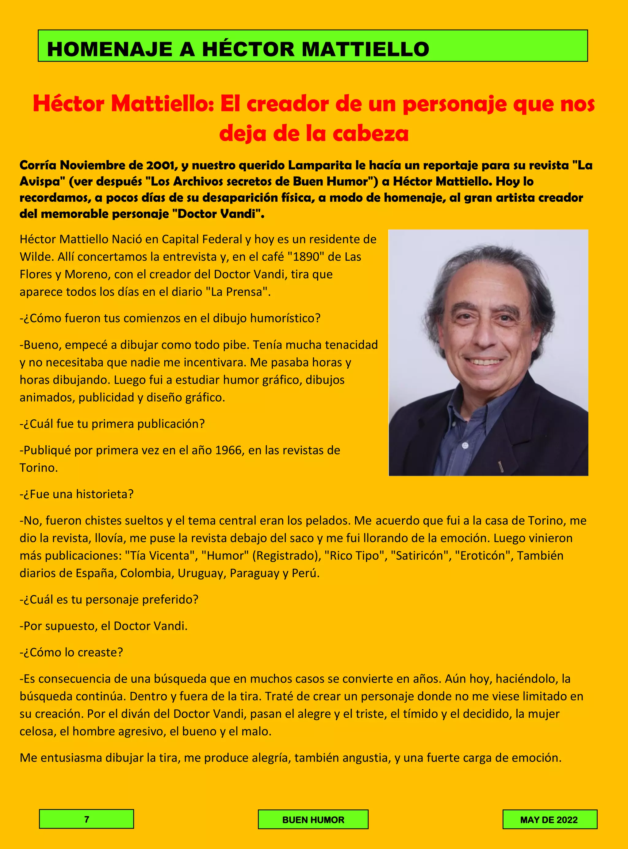 Héctor Mattiello: El creador de un personaje que nos
deja de la cabeza
Corría Noviembre de 2001, y nuestro querido Lamparita le hacía un reportaje para su revista "La
Avispa" (ver después "Los Archivos secretos de Buen Humor") a Héctor Mattiello. Hoy lo
recordamos, a pocos días de su desaparición física, a modo de homenaje, al gran artista creador
del memorable personaje "Doctor Vandi".
Héctor Mattiello Nació en Capital Federal y hoy es un residente de
Wilde. Allí concertamos la entrevista y, en el café "1890" de Las
Flores y Moreno, con el creador del Doctor Vandi, tira que
aparece todos los días en el diario "La Prensa".
-¿Cómo fueron tus comienzos en el dibujo humorístico?
-Bueno, empecé a dibujar como todo pibe. Tenía mucha tenacidad
y no necesitaba que nadie me incentivara. Me pasaba horas y
horas dibujando. Luego fui a estudiar humor gráfico, dibujos
animados, publicidad y diseño gráfico.
-¿Cuál fue tu primera publicación?
-Publiqué por primera vez en el año 1966, en las revistas de
Torino.
-¿Fue una historieta?
-No, fueron chistes sueltos y el tema central eran los pelados. Me acuerdo que fui a la casa de Torino, me
dio la revista, llovía, me puse la revista debajo del saco y me fui llorando de la emoción. Luego vinieron
más publicaciones: "Tía Vicenta", "Humor" (Registrado), "Rico Tipo", "Satiricón", "Eroticón", También
diarios de España, Colombia, Uruguay, Paraguay y Perú.
-¿Cuál es tu personaje preferido?
-Por supuesto, el Doctor Vandi.
-¿Cómo lo creaste?
-Es consecuencia de una búsqueda que en muchos casos se convierte en años. Aún hoy, haciéndolo, la
búsqueda continúa. Dentro y fuera de la tira. Traté de crear un personaje donde no me viese limitado en
su creación. Por el diván del Doctor Vandi, pasan el alegre y el triste, el tímido y el decidido, la mujer
celosa, el hombre agresivo, el bueno y el malo.
Me entusiasma dibujar la tira, me produce alegría, también angustia, y una fuerte carga de emoción.
HOMENAJE A HÉCTOR MATTIELLO
7 BUEN HUMOR MAY DE 2022
 