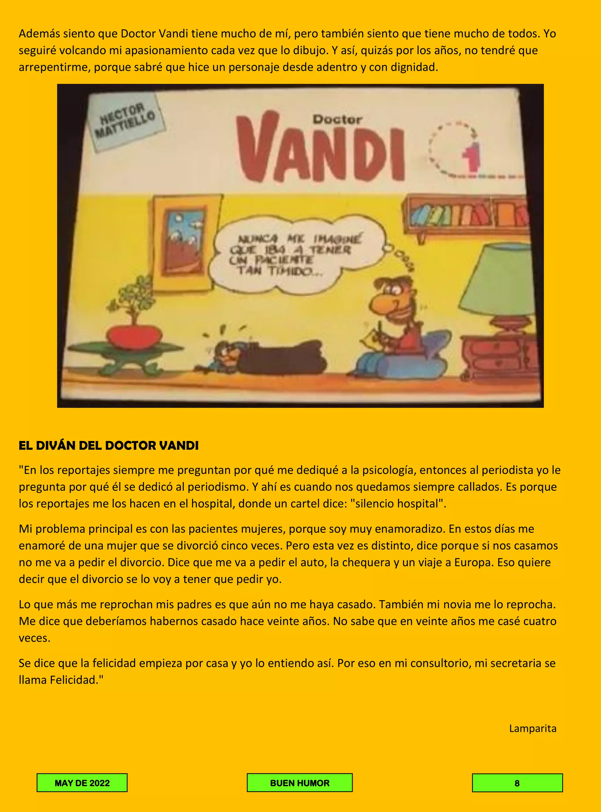 Además siento que Doctor Vandi tiene mucho de mí, pero también siento que tiene mucho de todos. Yo
seguiré volcando mi apasionamiento cada vez que lo dibujo. Y así, quizás por los años, no tendré que
arrepentirme, porque sabré que hice un personaje desde adentro y con dignidad.
EL DIVÁN DEL DOCTOR VANDI
"En los reportajes siempre me preguntan por qué me dediqué a la psicología, entonces al periodista yo le
pregunta por qué él se dedicó al periodismo. Y ahí es cuando nos quedamos siempre callados. Es porque
los reportajes me los hacen en el hospital, donde un cartel dice: "silencio hospital".
Mi problema principal es con las pacientes mujeres, porque soy muy enamoradizo. En estos días me
enamoré de una mujer que se divorció cinco veces. Pero esta vez es distinto, dice porque si nos casamos
no me va a pedir el divorcio. Dice que me va a pedir el auto, la chequera y un viaje a Europa. Eso quiere
decir que el divorcio se lo voy a tener que pedir yo.
Lo que más me reprochan mis padres es que aún no me haya casado. También mi novia me lo reprocha.
Me dice que deberíamos habernos casado hace veinte años. No sabe que en veinte años me casé cuatro
veces.
Se dice que la felicidad empieza por casa y yo lo entiendo así. Por eso en mi consultorio, mi secretaria se
llama Felicidad."
Lamparita
MAY DE 2022 BUEN HUMOR 8
 