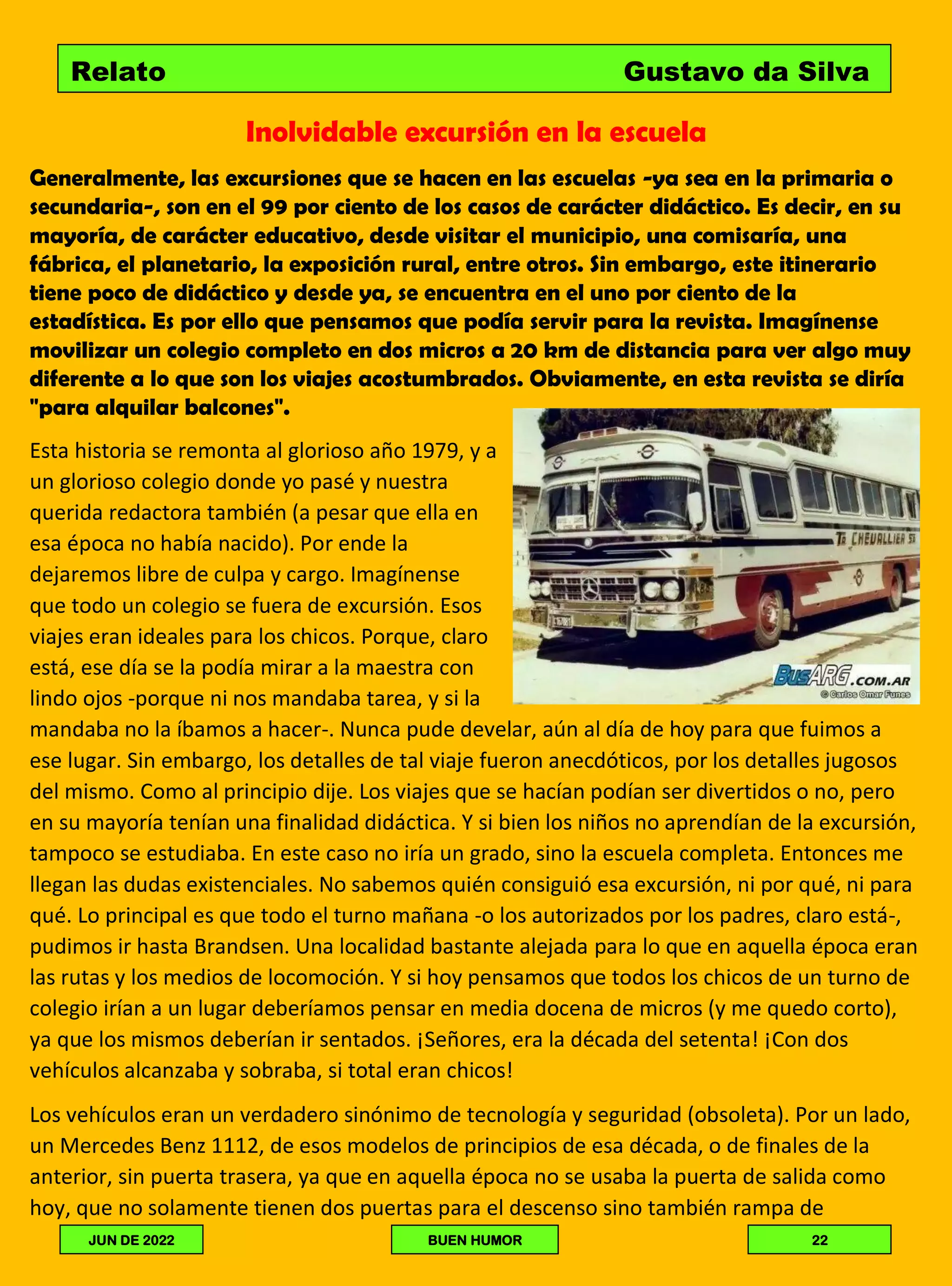 Inolvidable excursión en la escuela
Generalmente, las excursiones que se hacen en las escuelas -ya sea en la primaria o
secundaria-, son en el 99 por ciento de los casos de carácter didáctico. Es decir, en su
mayoría, de carácter educativo, desde visitar el municipio, una comisaría, una
fábrica, el planetario, la exposición rural, entre otros. Sin embargo, este itinerario
tiene poco de didáctico y desde ya, se encuentra en el uno por ciento de la
estadística. Es por ello que pensamos que podía servir para la revista. Imagínense
movilizar un colegio completo en dos micros a 20 km de distancia para ver algo muy
diferente a lo que son los viajes acostumbrados. Obviamente, en esta revista se diría
"para alquilar balcones".
Esta historia se remonta al glorioso año 1979, y a
un glorioso colegio donde yo pasé y nuestra
querida redactora también (a pesar que ella en
esa época no había nacido). Por ende la
dejaremos libre de culpa y cargo. Imagínense
que todo un colegio se fuera de excursión. Esos
viajes eran ideales para los chicos. Porque, claro
está, ese día se la podía mirar a la maestra con
lindo ojos -porque ni nos mandaba tarea, y si la
mandaba no la íbamos a hacer-. Nunca pude develar, aún al día de hoy para que fuimos a
ese lugar. Sin embargo, los detalles de tal viaje fueron anecdóticos, por los detalles jugosos
del mismo. Como al principio dije. Los viajes que se hacían podían ser divertidos o no, pero
en su mayoría tenían una finalidad didáctica. Y si bien los niños no aprendían de la excursión,
tampoco se estudiaba. En este caso no iría un grado, sino la escuela completa. Entonces me
llegan las dudas existenciales. No sabemos quién consiguió esa excursión, ni por qué, ni para
qué. Lo principal es que todo el turno mañana -o los autorizados por los padres, claro está-,
pudimos ir hasta Brandsen. Una localidad bastante alejada para lo que en aquella época eran
las rutas y los medios de locomoción. Y si hoy pensamos que todos los chicos de un turno de
colegio irían a un lugar deberíamos pensar en media docena de micros (y me quedo corto),
ya que los mismos deberían ir sentados. ¡Señores, era la década del setenta! ¡Con dos
vehículos alcanzaba y sobraba, si total eran chicos!
Los vehículos eran un verdadero sinónimo de tecnología y seguridad (obsoleta). Por un lado,
un Mercedes Benz 1112, de esos modelos de principios de esa década, o de finales de la
anterior, sin puerta trasera, ya que en aquella época no se usaba la puerta de salida como
hoy, que no solamente tienen dos puertas para el descenso sino también rampa de
Relato Gustavo da Silva
JUN DE 2022 BUEN HUMOR 22
 