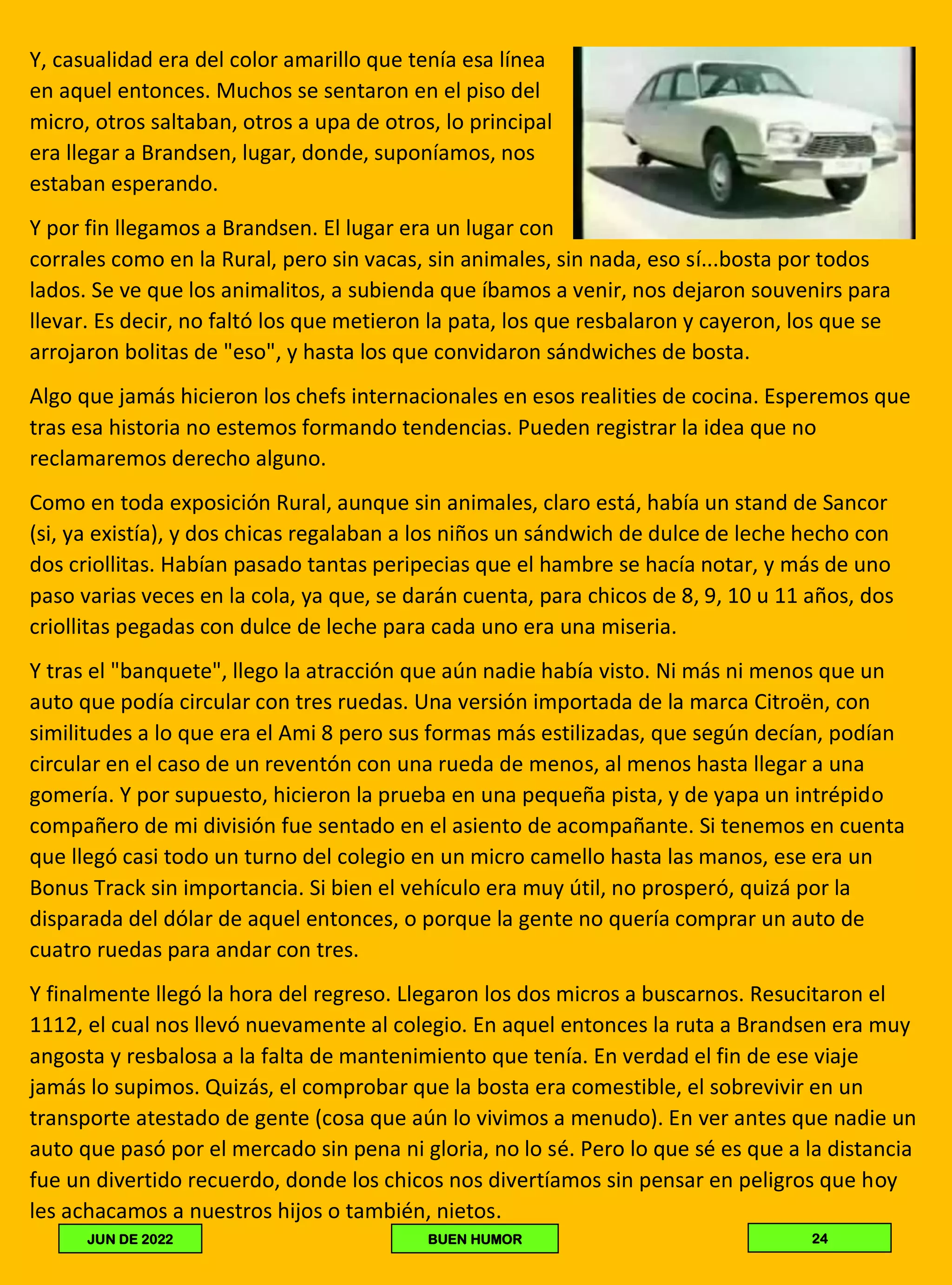 Y, casualidad era del color amarillo que tenía esa línea
en aquel entonces. Muchos se sentaron en el piso del
micro, otros saltaban, otros a upa de otros, lo principal
era llegar a Brandsen, lugar, donde, suponíamos, nos
estaban esperando.
Y por fin llegamos a Brandsen. El lugar era un lugar con
corrales como en la Rural, pero sin vacas, sin animales, sin nada, eso sí...bosta por todos
lados. Se ve que los animalitos, a subienda que íbamos a venir, nos dejaron souvenirs para
llevar. Es decir, no faltó los que metieron la pata, los que resbalaron y cayeron, los que se
arrojaron bolitas de "eso", y hasta los que convidaron sándwiches de bosta.
Algo que jamás hicieron los chefs internacionales en esos realities de cocina. Esperemos que
tras esa historia no estemos formando tendencias. Pueden registrar la idea que no
reclamaremos derecho alguno.
Como en toda exposición Rural, aunque sin animales, claro está, había un stand de Sancor
(si, ya existía), y dos chicas regalaban a los niños un sándwich de dulce de leche hecho con
dos criollitas. Habían pasado tantas peripecias que el hambre se hacía notar, y más de uno
paso varias veces en la cola, ya que, se darán cuenta, para chicos de 8, 9, 10 u 11 años, dos
criollitas pegadas con dulce de leche para cada uno era una miseria.
Y tras el "banquete", llego la atracción que aún nadie había visto. Ni más ni menos que un
auto que podía circular con tres ruedas. Una versión importada de la marca Citroën, con
similitudes a lo que era el Ami 8 pero sus formas más estilizadas, que según decían, podían
circular en el caso de un reventón con una rueda de menos, al menos hasta llegar a una
gomería. Y por supuesto, hicieron la prueba en una pequeña pista, y de yapa un intrépido
compañero de mi división fue sentado en el asiento de acompañante. Si tenemos en cuenta
que llegó casi todo un turno del colegio en un micro camello hasta las manos, ese era un
Bonus Track sin importancia. Si bien el vehículo era muy útil, no prosperó, quizá por la
disparada del dólar de aquel entonces, o porque la gente no quería comprar un auto de
cuatro ruedas para andar con tres.
Y finalmente llegó la hora del regreso. Llegaron los dos micros a buscarnos. Resucitaron el
1112, el cual nos llevó nuevamente al colegio. En aquel entonces la ruta a Brandsen era muy
angosta y resbalosa a la falta de mantenimiento que tenía. En verdad el fin de ese viaje
jamás lo supimos. Quizás, el comprobar que la bosta era comestible, el sobrevivir en un
transporte atestado de gente (cosa que aún lo vivimos a menudo). En ver antes que nadie un
auto que pasó por el mercado sin pena ni gloria, no lo sé. Pero lo que sé es que a la distancia
fue un divertido recuerdo, donde los chicos nos divertíamos sin pensar en peligros que hoy
les achacamos a nuestros hijos o también, nietos.
24
BUEN HUMOR
JUN DE 2022
 