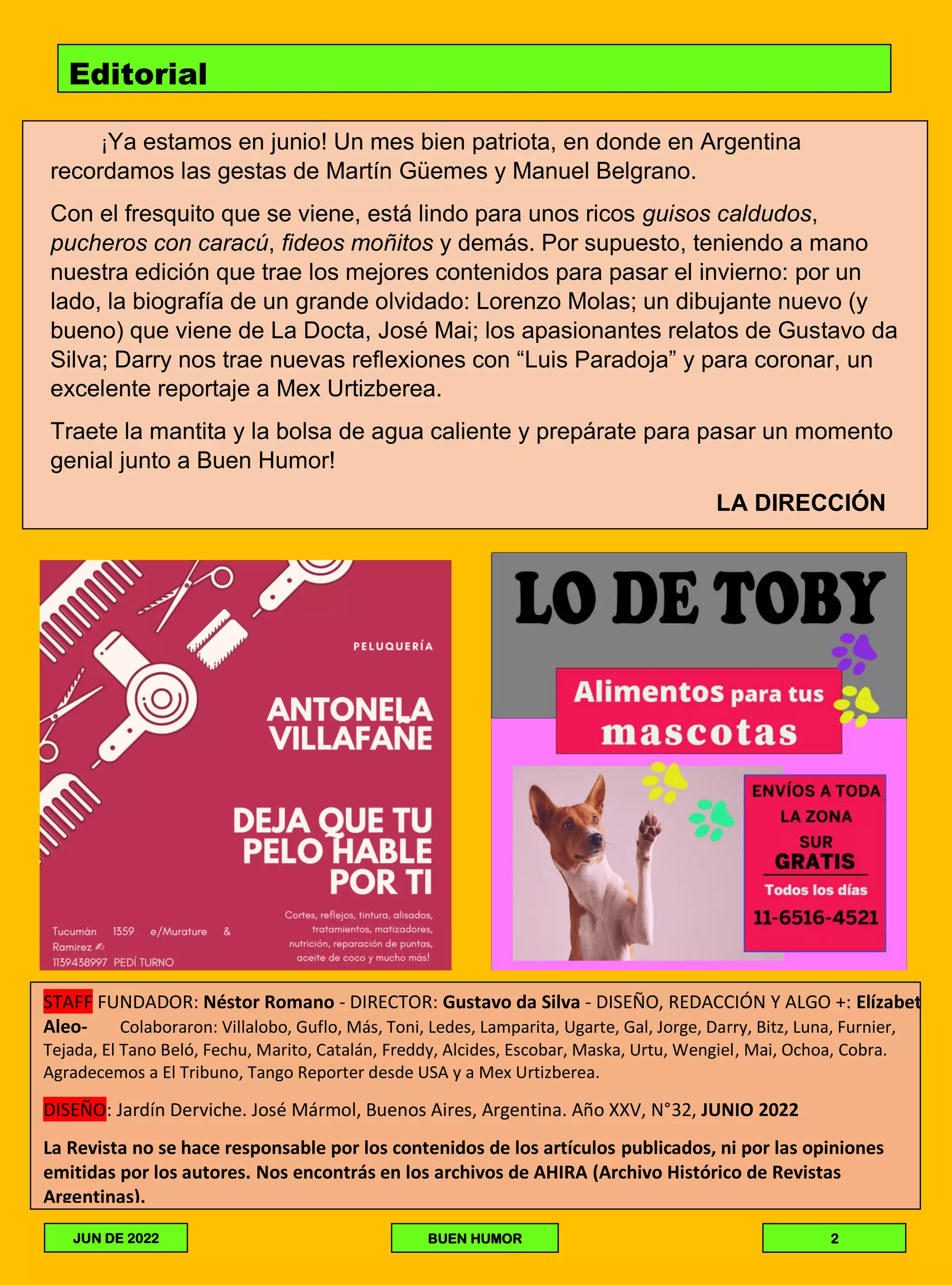 Editorial
¡Ya estamos en junio! Un mes bien patriota, en donde en Argentina
recordamos las gestas de Martín Güemes y Manuel Belgrano.
Con el fresquito que se viene, está lindo para unos ricos guisos caldudos,
pucheros con caracú, fideos moñitos y demás. Por supuesto, teniendo a mano
nuestra edición que trae los mejores contenidos para pasar el invierno: por un
lado, la biografía de un grande olvidado: Lorenzo Molas; un dibujante nuevo (y
bueno) que viene de La Docta, José Mai; los apasionantes relatos de Gustavo da
Silva; Darry nos trae nuevas reflexiones con “Luis Paradoja” y para coronar, un
excelente reportaje a Mex Urtizberea.
Traete la mantita y la bolsa de agua caliente y prepárate para pasar un momento
genial junto a Buen Humor!
LA DIRECCIÓN
LA DIRECCIÓN
STAFF FUNDADOR: Néstor Romano - DIRECTOR: Gustavo da Silva - DISEÑO, REDACCIÓN Y ALGO +: Elízabet
Aleo- Colaboraron: Villalobo, Guflo, Más, Toni, Ledes, Lamparita, Ugarte, Gal, Jorge, Darry, Bitz, Luna, Furnier,
Tejada, El Tano Beló, Fechu, Marito, Catalán, Freddy, Alcides, Escobar, Maska, Urtu, Wengiel, Mai, Ochoa, Cobra.
Agradecemos a El Tribuno, Tango Reporter desde USA y a Mex Urtizberea.
DISEÑO: Jardín Derviche. José Mármol, Buenos Aires, Argentina. Año XXV, N°32, JUNIO 2022
La Revista no se hace responsable por los contenidos de los artículos publicados, ni por las opiniones
emitidas por los autores. Nos encontrás en los archivos de AHIRA (Archivo Histórico de Revistas
Argentinas).
JUN DE 2022 BUEN HUMOR 2
 