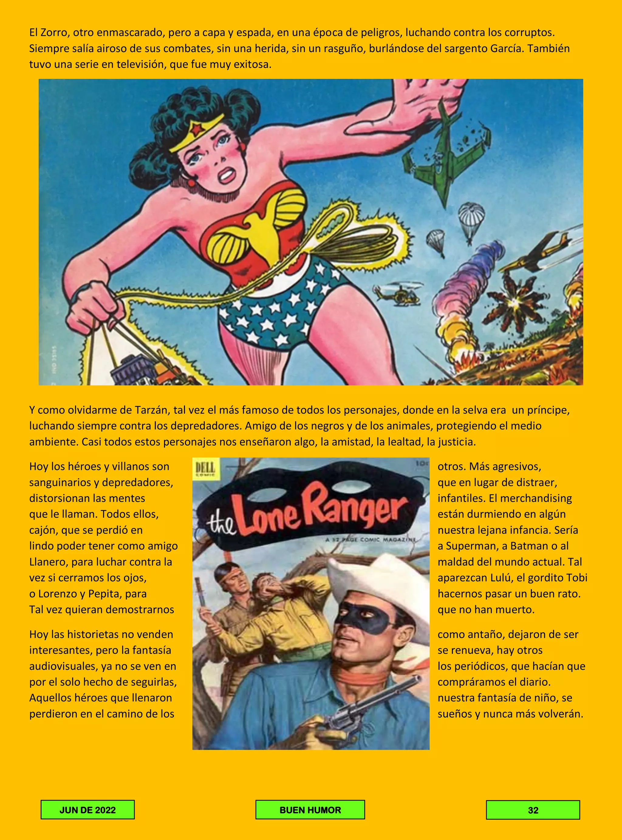 El Zorro, otro enmascarado, pero a capa y espada, en una época de peligros, luchando contra los corruptos.
Siempre salía airoso de sus combates, sin una herida, sin un rasguño, burlándose del sargento García. También
tuvo una serie en televisión, que fue muy exitosa.
Y como olvidarme de Tarzán, tal vez el más famoso de todos los personajes, donde en la selva era un príncipe,
luchando siempre contra los depredadores. Amigo de los negros y de los animales, protegiendo el medio
ambiente. Casi todos estos personajes nos enseñaron algo, la amistad, la lealtad, la justicia.
Hoy los héroes y villanos son otros. Más agresivos,
sanguinarios y depredadores, que en lugar de distraer,
distorsionan las mentes infantiles. El merchandising
que le llaman. Todos ellos, están durmiendo en algún
cajón, que se perdió en nuestra lejana infancia. Sería
lindo poder tener como amigo a Superman, a Batman o al
Llanero, para luchar contra la maldad del mundo actual. Tal
vez si cerramos los ojos, aparezcan Lulú, el gordito Tobi
o Lorenzo y Pepita, para hacernos pasar un buen rato.
Tal vez quieran demostrarnos que no han muerto.
Hoy las historietas no venden como antaño, dejaron de ser
interesantes, pero la fantasía se renueva, hay otros
audiovisuales, ya no se ven en los periódicos, que hacían que
por el solo hecho de seguirlas, compráramos el diario.
Aquellos héroes que llenaron nuestra fantasía de niño, se
perdieron en el camino de los sueños y nunca más volverán.
32
BUEN HUMOR
JUN DE 2022
 