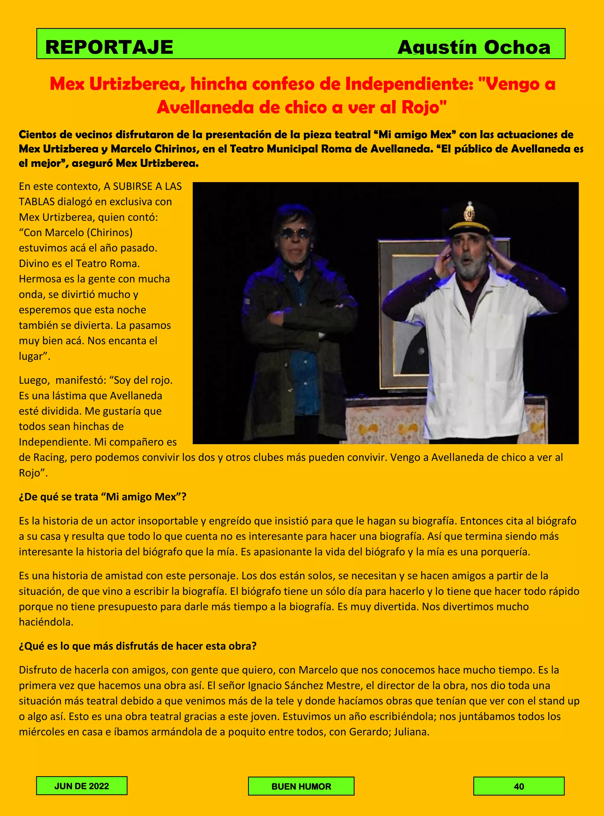Mex Urtizberea, hincha confeso de Independiente: "Vengo a
Avellaneda de chico a ver al Rojo"
Cientos de vecinos disfrutaron de la presentación de la pieza teatral “Mi amigo Mex” con las actuaciones de
Mex Urtizberea y Marcelo Chirinos, en el Teatro Municipal Roma de Avellaneda. “El público de Avellaneda es
el mejor”, aseguró Mex Urtizberea.
En este contexto, A SUBIRSE A LAS
TABLAS dialogó en exclusiva con
Mex Urtizberea, quien contó:
“Con Marcelo (Chirinos)
estuvimos acá el año pasado.
Divino es el Teatro Roma.
Hermosa es la gente con mucha
onda, se divirtió mucho y
esperemos que esta noche
también se divierta. La pasamos
muy bien acá. Nos encanta el
lugar”.
Luego, manifestó: “Soy del rojo.
Es una lástima que Avellaneda
esté dividida. Me gustaría que
todos sean hinchas de
Independiente. Mi compañero es
de Racing, pero podemos convivir los dos y otros clubes más pueden convivir. Vengo a Avellaneda de chico a ver al
Rojo”.
¿De qué se trata “Mi amigo Mex”?
Es la historia de un actor insoportable y engreído que insistió para que le hagan su biografía. Entonces cita al biógrafo
a su casa y resulta que todo lo que cuenta no es interesante para hacer una biografía. Así que termina siendo más
interesante la historia del biógrafo que la mía. Es apasionante la vida del biógrafo y la mía es una porquería.
Es una historia de amistad con este personaje. Los dos están solos, se necesitan y se hacen amigos a partir de la
situación, de que vino a escribir la biografía. El biógrafo tiene un sólo día para hacerlo y lo tiene que hacer todo rápido
porque no tiene presupuesto para darle más tiempo a la biografía. Es muy divertida. Nos divertimos mucho
haciéndola.
¿Qué es lo que más disfrutás de hacer esta obra?
Disfruto de hacerla con amigos, con gente que quiero, con Marcelo que nos conocemos hace mucho tiempo. Es la
primera vez que hacemos una obra así. El señor Ignacio Sánchez Mestre, el director de la obra, nos dio toda una
situación más teatral debido a que venimos más de la tele y donde hacíamos obras que tenían que ver con el stand up
o algo así. Esto es una obra teatral gracias a este joven. Estuvimos un año escribiéndola; nos juntábamos todos los
miércoles en casa e íbamos armándola de a poquito entre todos, con Gerardo; Juliana.
REPORTAJE Agustín Ochoa
JUN DE 2022 BUEN HUMOR 40
 