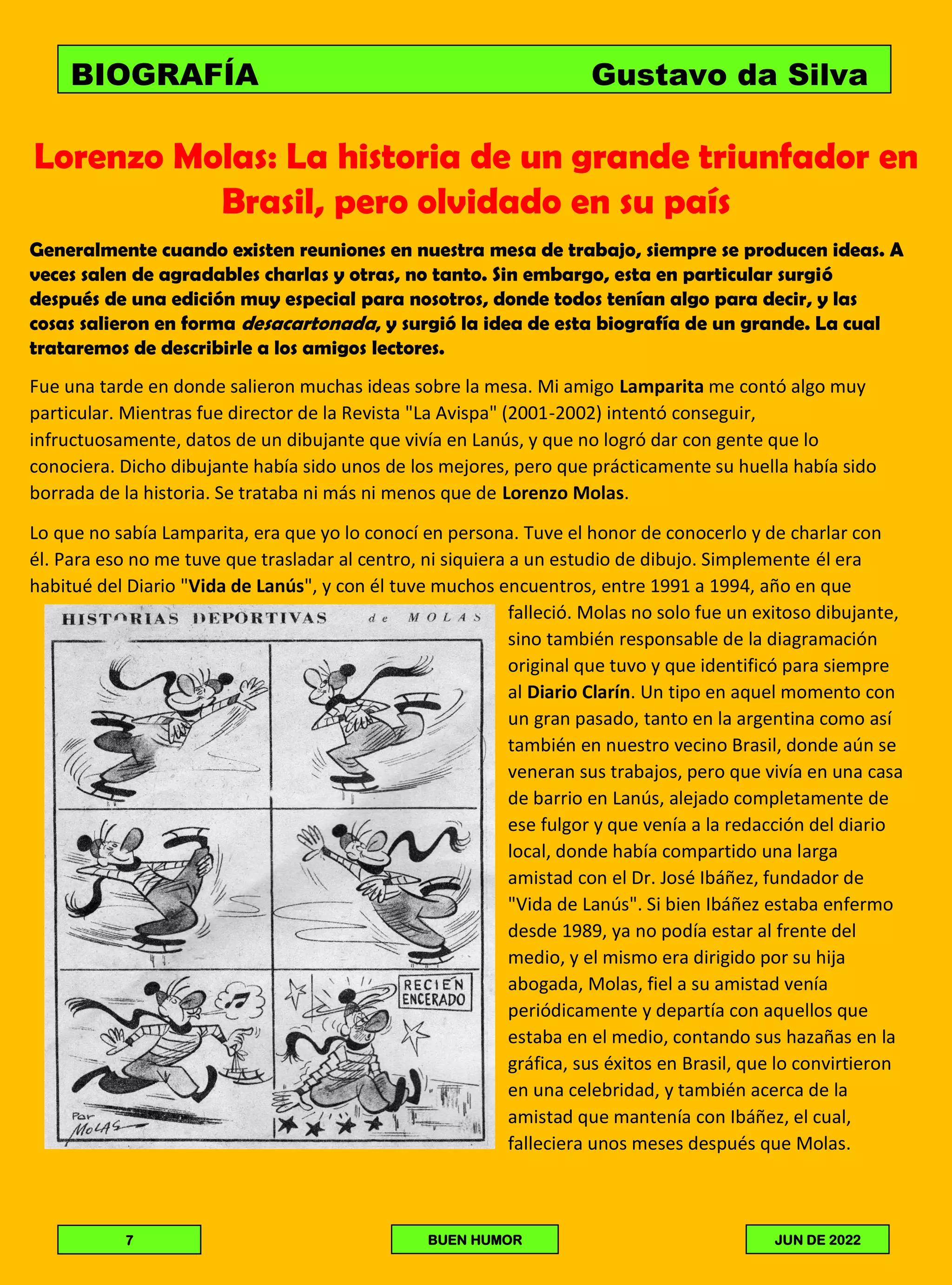 Lorenzo Molas: La historia de un grande triunfador en
Brasil, pero olvidado en su país
Generalmente cuando existen reuniones en nuestra mesa de trabajo, siempre se producen ideas. A
veces salen de agradables charlas y otras, no tanto. Sin embargo, esta en particular surgió
después de una edición muy especial para nosotros, donde todos tenían algo para decir, y las
cosas salieron en forma desacartonada, y surgió la idea de esta biografía de un grande. La cual
trataremos de describirle a los amigos lectores.
Fue una tarde en donde salieron muchas ideas sobre la mesa. Mi amigo Lamparita me contó algo muy
particular. Mientras fue director de la Revista "La Avispa" (2001-2002) intentó conseguir,
infructuosamente, datos de un dibujante que vivía en Lanús, y que no logró dar con gente que lo
conociera. Dicho dibujante había sido unos de los mejores, pero que prácticamente su huella había sido
borrada de la historia. Se trataba ni más ni menos que de Lorenzo Molas.
Lo que no sabía Lamparita, era que yo lo conocí en persona. Tuve el honor de conocerlo y de charlar con
él. Para eso no me tuve que trasladar al centro, ni siquiera a un estudio de dibujo. Simplemente él era
habitué del Diario "Vida de Lanús", y con él tuve muchos encuentros, entre 1991 a 1994, año en que
falleció. Molas no solo fue un exitoso dibujante,
sino también responsable de la diagramación
original que tuvo y que identificó para siempre
al Diario Clarín. Un tipo en aquel momento con
un gran pasado, tanto en la argentina como así
también en nuestro vecino Brasil, donde aún se
veneran sus trabajos, pero que vivía en una casa
de barrio en Lanús, alejado completamente de
ese fulgor y que venía a la redacción del diario
local, donde había compartido una larga
amistad con el Dr. José Ibáñez, fundador de
"Vida de Lanús". Si bien Ibáñez estaba enfermo
desde 1989, ya no podía estar al frente del
medio, y el mismo era dirigido por su hija
abogada, Molas, fiel a su amistad venía
periódicamente y departía con aquellos que
estaba en el medio, contando sus hazañas en la
gráfica, sus éxitos en Brasil, que lo convirtieron
en una celebridad, y también acerca de la
amistad que mantenía con Ibáñez, el cual,
falleciera unos meses después que Molas.
BIOGRAFÍA Gustavo da Silva
7 BUEN HUMOR JUN DE 2022
 