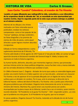 Juan Carlos “Landrú” Colombres, el creador de Tía Vicenta
Landrú, el sagaz dibujante que radiografió la vida, costumbres y usos idiomáticos
de los argentinos desde la década del ´50, es recordado en esta oportunidad por
nuestra revista. Aquí la segunda parte de la nota cuya primera entrega se publicó
en el número anterior.
Además de los dibujos y los chistes
realizados con fotos retocadas que se
publicaban, estaban los exitosos
campeonatos -como el tan popular de los
“mersas” (plebeyo, de baja condición)-,
las falsas biografías y los premios de
cientos de miles de pesos, como aquel
ofrecido a quien lograra resolver absurdos
crucigramas.
Editada en forma independiente o como
suplemento dominical de El Mundo, Tía
Vicenta salió desde el 20 de agosto de 1957 hasta el 17 de julio de 1966, sin contar la fugaz
aparición durante el dictatorial mandato del General Jorge R. Videla, la época más
represora en toda la historia argentina.
Su humor burlón, delirante, absurdo y por momentos ingenuo y tierno, que provocaba
sonrisas irónicas entre las clases políticas dirigentes, nunca fue bien visto y menos tolerado
por las cerradas dictaduras militares que asolaban al país.
En 1966 el General Juan C. Onganía - dictador de turno que usaba un ostensible bigote para
ocultar una cicatriz hecha en el labio superior con un taco de polo-, amenazó con clausurar
Tía Vicenta a raíz de aparecer él en la portada dibujado con un bigote de morsa. Mucha
sutileza para un dictador sin cerebro. Por lo que, ante la amenaza, la dirección de la
Editorial Haynes -editora del diario El Mundo y Tía Vicenta- citó a Landrú para informarle
del grave problema que enfrentaban: Onganía tenía intenciones de cerrar la revista y el
ministro del Interior, Martínez Paz, quería tener una reunión previa con Landrú.
Acompañado por la plana mayor de la Editorial, Landrú fue a ver al ministro, quien inició la
reunión diciendo: "Al Presidente no le gusta Tía Vicenta". "¡Ah! -respondió Landrú-, yo creía
que el problema era más grave. Si al Presidente no le gusta, que no la compre".
En pocas palabras, Onganía clausuró Tía Vicenta, matando así la década de oro de humor
político argentino.
HISTORIA DE VIDA Carlos G Groppa
Elizabet Aleo LAMPARITA
9
 