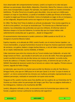 Gran observador del comportamiento humano, Landrú se inspiró en la vida real para
delinear sus personajes. María Belén, Alejandra, Chonchón, María Pía, Cateura y otros, eran
seres vivos transportados al papel. Por ejemplo, nos explicó Landrú en nuestra entrevista
telefónica, "El señor Porcel era mi padre, gran discutidor. Una vez sacó un crédito para
comprar un traje en Casa Muñoz, y cuando el vendedor le pidió que firmara el formulario,
mi padre le exigió que firmara él también. Como el empleado se negó, le dio un trompazo y
se fue indignado, despotricando contra ese negocio en el que no había seriedad".
En 1962, The New York Times le dedicó un artículo encabezado "Una revista argentina se
ríe de la crisis política", en el que se recalcaba que “Tía Vicenta usa su libertad hasta el
máximo. Sus embestidas más profundas son para los militares. Al informar sobre el
fabuloso ataque a la Casa de Gobierno, la revista dijo que las tropas habían sido
valientemente conducidas por su general..., desde la retaguardia".
El reconocimiento internacional a Landrú culminó en 1968 cuando en los EE.UU. le
otorgaron el premio Moores Cabot.
Espíritu inquieto, en la década de 1950, Landrú fundó, con el músico Santos Lipesker, Los
Tururú Sereneiders, un grupo humoristico-musical en el que los músicos aparecían vestidos
de ancianos, con galera, babero y largas barbas blancas, a raíz de haber creado el personaje
de un viejito reblandecido: Jacinto Doblebé, el Reblán.
Cabe mencionar que entre los músicos de Los Tururú estaba Juan Caldarella –el autor del
tango Canaro en París–, que tocaba el serrucho con un arco de violín. Para esta agrupación
Landrú escribió la letra de más de diez temas con música de Lipesker. La muña muña,
Fuerte de caderas o ¡Trácate!, fueron temas de gran éxito, al extremo de que un año, en
SADAIC (Sociedad de Autores) Landrú fue el tercero en cobrar más regalías. Primero estuvo
Canaro, seguido de Palito Ortega.
La televisión, que recurrió a su humor para escribir los libretos no sólo de Tato Bores y
Dringue Farías, sino que en 1969 puso en el aire por Canal 11 el ciclo “Lo que el viento se
Landrú”, un micro comercial de tres minutos con muñecos animados representando a sus
célebres personajes, realizado en asociación con quien esto escribe.
Tanguero al fin, Landrú muchas veces hizo desfilar por los cuadros de sus historietas de Tía
Vicente sus chistes sobre los personajes del tango y por Rico Tipo sus páginas dedicadas a
los milongueros, malevos y los muchachos del 900.
Landrú, dibujante refinado y culto, se encuentra entre los humoristas que calaron más
hondo y supieron ironizar sutilmente los defectos del argentino!
10
BUEN HUMOR
DIC DE 2022
 