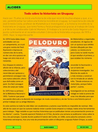 Todo sobre la historieta en Uruguay
Hace casi 75 años se inició una historia de vida que recorrió muchas etapas y que, a su
vez, permitió echar luz sobre una historia invisible en Uruguay: la trayectoria de vida de
José Ernesto Costa, profesor de Matemática e investigador, y la historia invisible de la
historieta en Uruguay, que tomó forma y forjó protagonistas gracias al trabajo de Costa
y al de su ex colaborador Gabriel Mainero. El trabajo y la carrera de Costa llegaron a su
punto culminante en el reciente volumen Crónica de la historieta uruguaya, de 1919 a
2005. Aquí, la segunda parte.
En 1974 Costa daba clases de Matemática y organizaba
actividades con sus estudiantes. Al regreso de
un campamento, se cruzó con un quiosco que exhibía
una gran revista de Flash Gordon dibujado por Alex
Raymond e impresa en colores. La revista era la
número dos de la serie, pero Costa no tardó mucho
en dar con otro quiosco en el que vendían el primero, y
luego con otro más en el que estaban los números
restantes.
Ese chispazo le volvió a encender la fascinación y
afición de la infancia, pero con el tamiz del
coleccionista y del incipiente investigador. Sus
recorridas por quioscos y librerías de usado le
permitieron conseguir más y más revistas y construir
una nueva colección, ahora con la mirada de un adulto
que disfrutaba como un niño. “Desde entonces no
paré. Era fácil conseguir materiales, porque había
sitios de canje por todas partes”, cuenta.
En 1975 hizo su primera investigación en los archivos
de la Biblioteca Nacional e indagó en toda la prensa de
1955. Tuvieron que pasar unas tres décadas para que
esa pasión diera pie a la decisión de investigar de modo sistemático y de dar forma a una historia para el
primer trabajo con su amigo Mainero.
En este camino no todo ha sido lidiar con seudónimos y autores cuya familia es imposible de rastrear. Más
allá de los casos en que los autores todavía vivían cuando Costa empezó su trabajo, había otras herramientas
para trabajar. “Algo notable es que muchas historietas que se publicaban tenían una presentación previa en
los diarios”, cuenta. “Cuando apareció Peloduro en El País, durante una semana se publicaron notas sobre la
tira y los personajes. Cuando Acción publicó El halcón del Caribe, en 1948, como plancha semanal y entre
historietas extranjeras, hizo una nota de presentación sobre el dibujante uruguayo Ruben Orique, su autor.
ALCIDES
25 BUEN HUMOR DIC DE 2022
 