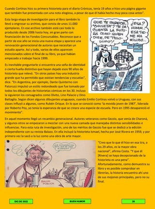 Cuando Cortinas hizo su primera historieta para el diario Crónicas, tenía 19 años e hizo una página gigante
que también fue presentada con una nota elogiosa, a pesar de que él había hecho muy poca cosa antes”.
Esta larga etapa de investigación para el libro también lo
llevó a engrosar su archivo, que consta de unos 11.000
ejemplares. En ese archivo también está casi todo lo
producido desde 2006 hasta hoy, en gran parte con
financiación de los Fondos Concursables. Reconoce que a
partir de ese año se inicia una nueva etapa y aparece una
renovación generacional de autores que necesitan un
estudio aparte. Así y todo, varios de ellos aparecen
mencionados sobre el final de su libro, ya que habían
empezado a trabajar hacia 1999.
Es inevitable preguntarle si encuentra una seña de identidad
o cierta huella distintiva que hayan dejado esos 90 años de
historieta que relevó. “En otros países hay una industria
grande que ha permitido que existan tendencias y escuelas”,
dice. “En Argentina, por ejemplo, Dante Quinterno con
Patoruzú impulsó un estilo redondeado que fue tomado por
todos los dibujantes de historietas cómicas en los 30. Incluso
la siguieron los consagrados como Divito, Lino Palacio y Dino
Battaglia. Según dicen algunos dibujantes uruguayos, cuando Emilio Cortinas volvió a Uruguay, con sus
clases influyó a algunos, como Rubén Orique. En lo que se conoció como ‘la movida joven de 1987’, liderada
por Roberto Poy, yo tenía la esperanza de que se creara una especie de escuela. Pero en 1995 desapareció el
movimiento”.
En aquel momento llegó un recambio generacional. Autores veteranos como Gezzio, que venía de Charoná,
y algunos otros se empezaron a mezclar con una nueva camada que manejaba distintas sensibilidades e
influencias. Para esta ruta de investigación, uno de los méritos de Gezzio fue que se dedicó a la edición
independiente con su revista Balazo. En ella incluyó la historieta Ismael, hecha por José Rivera en 1959, y por
primera vez la sacó a la luz como una obra de arte mayor.
“Creo que lo que él hizo en esa tira, a
los 29 años, es la mayor obra
nacional”, afirma Costa. “Y que él
[Rivera] se haya decepcionado de la
historieta es una pena”.
Afortunadamente, como demuestra su
libro y es posible comprobar en
librerías, la historia encuentra ahí uno
de sus mojones principales, pero no su
final.
DIC DE 2022 BUEN HUMOR 26
 