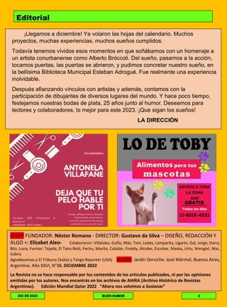 Editorial
¡Llegamos a diciembre! Ya volaron las hojas del calendario. Muchos
proyectos, muchas experiencias, muchos sueños cumplidos.
Todavía tenemos vívidos esos momentos en que soñábamos con un homenaje a
un artista conurbanense como Alberto Bróccoli. Del sueño, pasamos a la acción,
tocamos puertas, las puertas se abrieron, y pudimos concretar nuestro sueño, en
la bellísima Biblioteca Municipal Esteban Adrogué. Fue realmente una experiencia
inolvidable.
Después afianzando vínculos con artistas y además, contamos con la
participación de dibujantes de diversos lugares del mundo. Y hace poco tiempo,
festejamos nuestras bodas de plata, 25 años junto al humor. Deseamos para
lectores y colaboradores, lo mejor para este 2023, ¡Que sigan los sueños!
LA DIRECCIÓN
STAFF FUNDADOR: Néstor Romano - DIRECTOR: Gustavo da Silva – DISEÑO, REDACCIÓN Y
ALGO +: Elízabet Aleo- Colaboraron: Villalobo, Guflo, Más, Toni, Ledes, Lamparita, Ugarte, Gal, Jorge, Darry,
Bitz, Luna, Furnier, Tejada, El Tano Beló, Fechu, Marito, Catalán, Freddy, Alcides, Escobar, Maska, Urtu, Wengiel, Mai,
Cobra.
Agradecemos a El Tribuno (Salta) y Tango Reporter (USA) DISEÑO: Jardín Derviche. José Mármol, Buenos Aires,
Argentina. Año XXVI, N°38, DICIEMBRE 2022
La Revista no se hace responsable por los contenidos de los artículos publicados, ni por las opiniones
emitidas por los autores. Nos encontrás en los archivos de AHIRA (Archivo Histórico de Revistas
Argentinas). Edición Mundial Qatar 2022 “Ahora nos volvimos a ilusionar”
DIC DE 2022 BUEN HUMOR 2
 