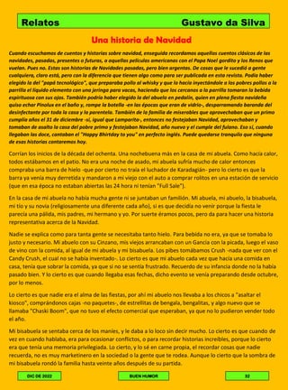 Una historia de Navidad
Cuando escuchamos de cuentos y historias sobre navidad, enseguida recordamos aquellos cuentos clásicos de las
navidades, pasadas, presentes o futuras, a aquellas películas americanas con el Papa Noel gordito y los Renos que
vuelan. Pues no. Estas son historias de Navidades pasadas, pero bien argentas. De cosas que le sucedió a gente
cualquiera, claro está, pero con la diferencia que tienen algo como para ser publicada en esta revista. Podía haber
elegido la del "papá tecnológico", que preparaba pollo al whisky y que lo hacía inyectándole a los pobres pollos a la
parrilla el líquido elemento con una jeringa para vacas, haciendo que los cercanos a la parrilla tomaran la bebida
espirituosa con sus ojos. También podría haber elegido la del abuelo en pedalín, quien en plena fiesta navideña
quiso echar Pinolux en el baño y, rompe la botella -en las épocas que eran de vidrio-, desparramando baranda del
desinfectante por toda la casa y la parentela. También de la familia de miserables que aprovechaban que un primo
cumplía años el 31 de diciembre -sí, igual que Lamparita-, entonces no festejaban Navidad, aprovechaban y
tomaban de asalto la casa del pobre primo y festejaban Navidad, año nuevo y el cumple del fulano. Eso sí, cuando
llegaban las doce, cantaban el "Happy Bhirtday to you" en perfecto inglés. Puede quedarse tranquilo que ninguna
de esas historias contaremos hoy.
Corrían los inicios de la década del ochenta. Una nochebuena más en la casa de mi abuela. Como hacía calor,
todos estábamos en el patio. No era una noche de asado, mi abuela sufría mucho de calor entonces
compraba una barra de hielo -que por cierto no traía el luchador de Karadagián- pero lo cierto es que la
barra ya venía muy derretida y mandaron a mi viejo con el auto a comprar rolitos en una estación de servicio
(que en esa época no estaban abiertas las 24 hora ni tenían "Full Sale").
En la casa de mi abuela no había mucha gente ni se juntaban un familión. Mi abuela, mi abuelo, la bisabuela,
mi tío y su novia (religiosamente una diferente cada año), si es que decidía no venir porque la fiesta le
parecía una pálida, mis padres, mi hermano y yo. Por suerte éramos pocos, pero da para hacer una historia
representativa acerca de la Navidad.
Nadie se explica como para tanta gente se necesitaba tanto hielo. Para bebída no era, ya que se tomaba lo
justo y necesario. Mi abuelo con su Cinzano, mis viejos arrancaban con un Gancia con la picada, luego el vaso
de vino con la comida, al igual de mi abuela y mi bisabuela. Los pibes tomábamos Crush -nada que ver con el
Candy Crush, el cual no se había inventado-. Lo cierto es que mi abuelo cada vez que hacía una comida en
casa, tenía que sobrar la comida, ya que si no se sentía frustrado. Recuerdo de su infancia donde no la había
pasado bien. Y lo cierto es que cuando llegaba esas fechas, dicho evento se venía preparando desde octubre,
por lo menos.
Lo cierto es que nadie era el alma de las fiestas, por ahí mi abuelo nos llevaba a los chicos a "asaltar el
kiosco", comprándonos cajas -no paquetes-, de estrellitas de bengala, bengalitas, y algo nuevo que se
llamaba "Chaski Boom", que no tuvo el efecto comercial que esperaban, ya que no lo pudieron vender todo
el año.
Mi bisabuela se sentaba cerca de los maníes, y le daba a lo loco sin decir mucho. Lo cierto es que cuando de
vez en cuando hablaba, era para ocasionar conflictos, o para recordar historias increíbles, porque lo cierto
era que tenía una memoria privilegiada. Lo cierto, y lo sé en carne propia, el recordar cosas que nadie
recuerda, no es muy marketinero en la sociedad o la gente que te rodea. Aunque lo cierto que la sombra de
mi bisabuela rondó la familia hasta veinte años después de su partida.
Relatos Gustavo da Silva
DIC DE 2022 BUEN HUMOR 32
 