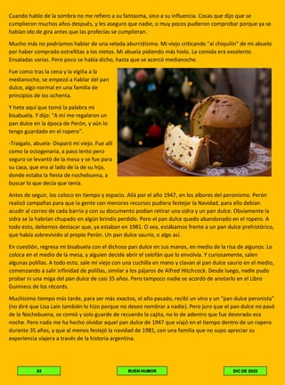 Cuando hablo de la sombra no me refiero a su fantasma, sino a su influencia. Cosas que dijo que se
cumplieron muchos años después, y les aseguro que nadie, o muy pocos pudieron comprobar porque ya se
habían ido de gira antes que las profecías se cumplieran.
Mucho más no podríamos hablar de una velada aburridísima. Mi viejo criticando "al chiquilín" de mi abuelo
por haber comprado estrellitas a los nietos. Mi abuela pidiendo más hielo. La comida era excelente.
Ensaladas varias. Pero poco se había dicho, hasta que se acercó medianoche.
Fue como tras la cena y la vigilia a la
medianoche, se empezó a hablar del pan
dulce, algo normal en una familia de
principios de los ochenta.
Y hete aquí que tomó la palabra mi
bisabuela. Y dijo: "A mí me regalaron un
pan dulce en la época de Perón, y aún lo
tengo guardado en el ropero".
-Traigalo, abuela- Disparó mi viejo. Fue allí
como la octogenaria, a paso lento pero
seguro se levantó de la mesa y se fue para
su casa, que era al lado de la de su hija,
donde estaba la fiesta de nochebuena, a
buscar lo que decía que tenía.
Antes de seguir, los coloco en tiempo y espacio. Allá por el año 1947, en los albores del peronismo. Perón
realizó campañas para que la gente con menores recursos pudiera festejar la Navidad, para ello debían
acudir al correo de cada barrio y con su documento podían retirar una sidra y un pan dulce. Obviamente la
sidra se la habrían chupado en algún brindis perdido. Pero el pan dulce quedo abandonado en el ropero. A
todo esto, debemos destacar que, ya estaban en 1981. O sea, estábamos frente a un pan dulce prehistórico,
que había sobrevivido al propio Perón. Un pan dulce saurio, o algo así.
En cuestión, regresa mi bisabuela con el dichoso pan dulce en sus manos, en medio de la risa de algunos. Lo
coloca en el medio de la mesa, y alguien decide abrir el celofán que lo envolvía. Y curiosamente, salen
algunas polillas. A todo esto, sale mi viejo con una cuchilla en mano y clavan al pan dulce saurio en el medio,
comenzando a salir infinidad de polillas, similar a los pájaros de Alfred Hitchcock. Desde luego, nadie pudo
probar ni una miga del pan dulce de casi 35 años. Pero tampoco nadie se acordó de anotarlo en el Libro
Guinness de los récords.
Muchísimo tiempo más tarde, para ser más exactos, el año pasado, recibí un vino y un "pan dulce peronista"
(no diré que Lisa Lain también lo hizo porque no deseo nombrar a nadie). Pero juro que el pan dulce no pasó
de la Nochebuena, se comió y solo guarde de recuerdo la cajita, no lo de adentro que fue devorado esa
noche. Pero nada me ha hecho olvidar aquel pan dulce de 1947 que viajó en el tiempo dentro de un ropero
durante 35 años, y que al menos festejó la navidad de 1981, con una familia que no supo apreciar su
experiencia viajera a través de la historia argentina.
DIC DE 2022
BUEN HUMOR
33
 