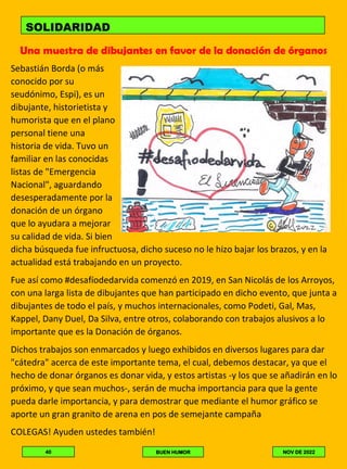 Una muestra de dibujantes en favor de la donación de órganos
Sebastián Borda (o más
conocido por su
seudónimo, Espi), es un
dibujante, historietista y
humorista que en el plano
personal tiene una
historia de vida. Tuvo un
familiar en las conocidas
listas de "Emergencia
Nacional", aguardando
desesperadamente por la
donación de un órgano
que lo ayudara a mejorar
su calidad de vida. Si bien
dicha búsqueda fue infructuosa, dicho suceso no le hizo bajar los brazos, y en la
actualidad está trabajando en un proyecto.
Fue así como #desafíodedarvida comenzó en 2019, en San Nicolás de los Arroyos,
con una larga lista de dibujantes que han participado en dicho evento, que junta a
dibujantes de todo el país, y muchos internacionales, como Podeti, Gal, Mas,
Kappel, Dany Duel, Da Silva, entre otros, colaborando con trabajos alusivos a lo
importante que es la Donación de órganos.
Dichos trabajos son enmarcados y luego exhibidos en diversos lugares para dar
"cátedra" acerca de este importante tema, el cual, debemos destacar, ya que el
hecho de donar órganos es donar vida, y estos artistas -y los que se añadirán en lo
próximo, y que sean muchos-, serán de mucha importancia para que la gente
pueda darle importancia, y para demostrar que mediante el humor gráfico se
aporte un gran granito de arena en pos de semejante campaña
COLEGAS! Ayuden ustedes también!
SOLIDARIDAD
40 BUEN HUMOR NOV DE 2022
 