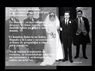 No se hacían citas, ni se concertaban matrimonios por computadora. Tu abuelo y yo nos casamos y después vivimos juntos, y en cada familia había un papá y una mamá. El hombre todavía no había llegado a la Luna y no existían los aviones de propulsión a chorro para pasajero. No se hacían trasplantes de corazón; se remendaban calcetines no corazones, y se destapaban caños, no arterias.  