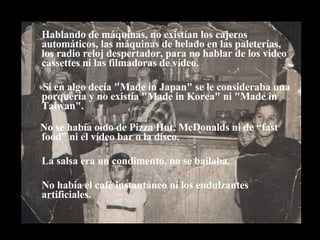 Hablando de máquinas, no existían los cajeros automáticos, las máquinas de helado en las paleterías, los radio reloj despertador, para no hablar de los video cassettes ni las filmadoras de vídeo.  Si en algo decía "Made in Japan" se le consideraba una porquería y no existía "Made in Korea" ni "Made in Taiwan". No se había oído de Pizza Hut, McDonalds ni de “fast food” ni el vídeo bar o la disco. La salsa era un condimento, no se bailaba. No había el café instantáneo ni los endulzantes artificiales. 