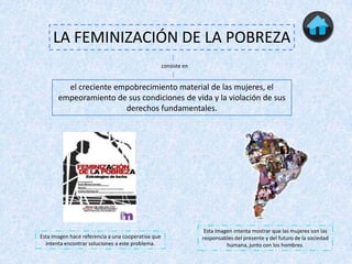 LA FEMINIZACIÓN DE LA POBREZA
                                                    consiste en


         el creciente empobrecimiento material de las mujeres, el
       empeoramiento de sus condiciones de vida y la violación de sus
                        derechos fundamentales.




                                                                   Esta imagen intenta mostrar que las mujeres son las
Esta imagen hace referencia a una cooperativa que                 responsables del presente y del futuro de la sociedad
  intenta encontrar soluciones a este problema.                             humana, junto con los hombres.
 