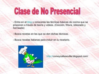 Clase de No Presencial - Entra en el  blog  y conocerás las técnicas básicas de cocina que se proponen a través de teoría y videos. (Cocción, fritura, rebozado y horneado) Busca recetas en las que se den dichas técnicas. - Busca recetas italianas para incluir en tu recetario.  http:// comeycallasevilla.blogspot.com / 