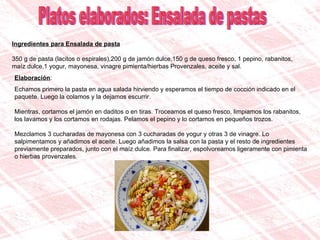 Ingredientes para Ensalada de pasta 350 g de pasta (lacitos o espirales),200 g de jamón dulce,150 g de queso fresco, 1 pepino, rabanitos, maíz dulce,1 yogur, mayonesa, vinagre pimienta/hierbas Provenzales, aceite y sal. Platos elaborados: Ensalada de pastas Elaboración : Echamos primero la pasta en agua salada hirviendo y esperamos el tiempo de cocción indicado en el paquete. Luego la colamos y la dejamos escurrir. Mientras, cortamos el jamón en daditos o en tiras. Troceamos el queso fresco, limpiamos los rabanitos, los lavamos y los cortamos en rodajas. Pelamos el pepino y lo cortamos en pequeños trozos. Mezclamos 3 cucharadas de mayonesa con 3 cucharadas de yogur y otras 3 de vinagre. Lo salpimentamos y añadimos el aceite. Luego añadimos la salsa con la pasta y el resto de ingredientes previamente preparados, junto con el maíz dulce. Para finalizar, espolvoreamos ligeramente con pimienta o hierbas provenzales. 