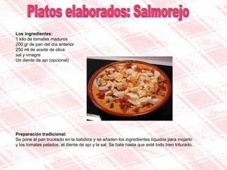 Platos elaborados: Salmorejo Los ingredientes: 1 kilo de tomates maduros  200 gr de pan del día anterior  250 ml de aceite de oliva  sal y vinagre  Un diente de ajo (opcional) Preparación tradicional: Se pone el pan troceado en la batidora y se añaden los ingredientes líquidos para mojarlo y los tomates pelados, el diente de ajo y la sal. Se bate hasta que esté todo bien triturado. 