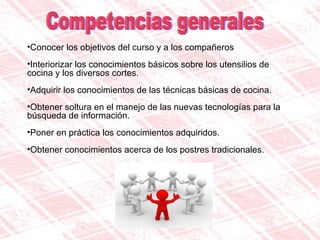 Competencias generales Conocer los objetivos del curso y a los compañeros Interiorizar los conocimientos básicos sobre los utensilios de cocina y los diversos cortes.  Adquirir los conocimientos de las técnicas básicas de cocina. Obtener soltura en el manejo de las nuevas tecnologías para la  búsqueda de información.  Poner en práctica los conocimientos adquiridos.  Obtener conocimientos acerca de los postres tradicionales.   