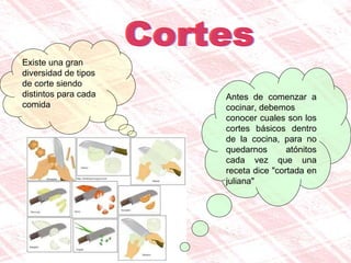Cortes Existe una gran diversidad de tipos de corte siendo distintos para cada comida Antes de comenzar a cocinar, debemos  conocer cuales son los cortes básicos dentro de la cocina, para no quedarnos atónitos cada vez que una receta dice "cortada en juliana"  