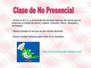 Clase de No Presencial - Entra en el  blog  y conocerás las técnicas básicas de cocina que se proponen a través de teoría y videos. (Cocción, fritura, rebozado y horneado) Busca recetas en las que se den dichas técnicas. - Busca recetas italianas para incluir en tu recetario.  http:// comeycallasevilla.blogspot.com / 