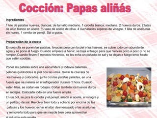 Cocción: Papas aliñás Ingredientes 1 kilo de patatas nuevas, blancas, de tamaño mediano. 1 cebolla blanca, mediana. 2 huevos duros. 2 latas de atún blanco en aceite. ½ vaso de aceite de oliva. 4 cucharadas soperas de vinagre. 1 lata de aceitunas sin hueso. 1 ramita de perejil. Sal a gusto. Preparación de la receta En una olla se ponen las patatas, lavadas pero con la piel y los huevos, se cubre todo con abundante agua y se pone al fuego. Cuando empiece a hervir, se baja el fuego para que hiervan poco a poco y no se rompan.Cuando lleven 5 minutos hirviendo, se les echa un puñado de sal y se dejan a fuego lento hasta que estén cocidas. Poner las patatas sobre una escurridera y todavía calientes,  pelarlas quitándoles la piel con las uñas. Quitar la cáscara de los huevos y colocarlos, junto con las patatas peladas, en una  fuente que se meterá en el refrigerador durante 1 hora. Cuando  estén frías, se cortan en rodajas. Cortar también los huevos duros  en rodajas. Colocarlo todo en una fuente amplia. En un bol, se pica la cebolla y el perejil, añadir el aceite, el vinagre y  un pellizco de sal. Revolver bien todo y echarlo por encima de las patatas y los huevos, echar el atún desmenuzado y las aceitunas y removerlo todo para que se mezcle bien para aprovechar  al máximo esta receta.  