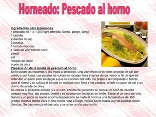 Horneado: Pescado al horno Ingredientes para 4 personas 1 pescado de 1 a 1,200 kgrs (dorada, lubina, pargo, sargo)  1 cebolla  2 dientes de ajo  2 patatas  1 tomate maduro  1 vaso de vino blanco seco  perejil  sal  rodajas de limón  aceite de oliva Preparación de la receta de pescado al horno Se le quitan las escamas y las tripas al pescado. Una vez limpio se le pone un poco de sal por dentro y por fuera. Las patatas se cortan en rodajas finas y se les da un hervor a fin de que se ablanden un poco pero sin llegar a que se cocinen del todo. Se prepara un recipiente o fuente para el horno y se coloca el tomate en rodajas muy finas y las patatas, añadir un poco de sal y un chorro de aceite de oliva. Se coloca el pescado encima y a su vez, encima del pescado se coloca un poco de cebolla cortada muy fina, ajo picado, perejil y se adorna con rodajitas de limón. Echar el un vaso de vino blanco y un poco de aceite encima del pescado se mete al horno a una temperatura de 150 grados durante media hora y otra media hora a fuego menos fuerte hasta que las patatas estén blandas. Se desmenuza el pescado y se sirve con la guarnición. 
