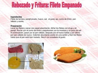 Rebozado y Fritura: Filete Empanado Ingredientes Filete de ternera, perejil picado, huevo, sal,  al gusto ajo, zumo de limón, pan rallado y aceite,  Preparación Lavar los filetes y secar con papel absorbente. Aliñar los filetes con el ajo y el perejil. Rocíar con el zumo de limón y espolvorear con la mostaza y un poco de sal. A continuación, pasar por el pan rallado, después por el huevo batido y por último por pan rallado de nuevo. Calentar abundante aceite en una sartén y freír los filetes hasta que el pan esté bien tostado. Servir con ensalada al gusto. 