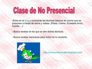 Clase de No Presencial Entra en el  blog  y conocerás las técnicas básicas de cocina que se proponen a través de teoría y videos. (Pasta, Crema, Ensalada Arroz, Cocido….) Busca recetas en las que se den dichas técnicas. - Busca recetas mexicanas para incluir en tu recetario.  http:// comeycallasevilla.blogspot.com / 