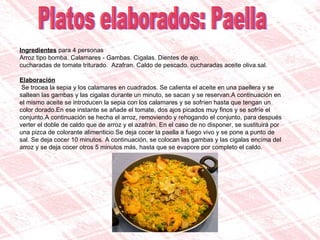 Platos elaborados: Paella Ingredientes  para 4 personas Arroz tipo bomba. Calamares - Gambas. Cigalas. Dientes de ajo.  cucharadas de tomate triturado.  Azafran. Caldo de pescado. cucharadas aceite oliva.sal.  Elaboración Se trocea la sepia y los calamares en cuadrados. Se calienta el aceite en una paellera y se saltean las gambas y las cigalas durante un minuto, se sacan y se reservan.A continuación en el mismo aceite se introducen la sepia con los calamares y se sofríen hasta que tengan un color dorado.En ese instante se añade el tomate, dos ajos picados muy finos y se sofríe el conjunto.A continuación se hecha el arroz, removiendo y rehogando el conjunto, para después verter el doble de caldo que de arroz y el azafrán. En el caso de no disponer, se sustituirá por una pizca de colorante alimenticio.Se deja cocer la paella a fuego vivo y se pone a punto de sal. Se deja cocer 10 minutos. A continuación, se colocan las gambas y las cigalas encima del arroz y se deja cocer otros 5 minutos más, hasta que se evapore por completo el caldo. 