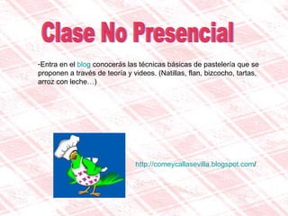 Clase No Presencial Entra en el  blog  conocerás las técnicas básicas de pastelería que se proponen a través de teoría y videos. (Natillas, flan, bizcocho, tartas, arroz con leche…) http:// comeycallasevilla.blogspot.com / 