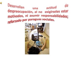 Desarrollan una actitud de despreocupación, al no  exigírseles estar motivados, ni asumir responsabilidades; reforzado por paraguas sociales.