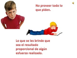No proveer todo lo que piden. Lo que se les brinde que sea el resultado proporcional de algún esfuerzo realizado.
