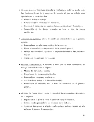 ♦ Gerente General: Coordinar, controlar y verificar que se lleven a cabo todas
   las funciones dentro de la empresa, de acuerdo al plan de trabajo anual
   aprobado por la junta directiva.
   o Elaborar planes de trabajo.
   o Revisar informes y verificar los resultados.
   o Controlar el manejo de los recursos humanos, materiales y financieros.
   o Supervisión de las demás gerencias en base al plan de trabajo
      establecido.


♦ Asistente De Gerencia: Llevar los controles administrativos de la gerencia
   general.
   o Encargada de las relaciones publicas de la empresa.
   o Llevar el control de correspondencia de la gerencia general.
   o Manejo de documentos legales de la empresa referentes a NIT, escrituras
      legales.
   o Atención y contacto con proveedores.


♦ Gerente Administrativo: Coordinar y velar por el buen desempeño del
   trabajo administrativo de la empresa.
   o Manejo del personal de su área.
   o Cumplir con los compromisos fiscales.
   o Encargado de compras y suministros.
   o Análisis financiero de la información contable.
   o Elaboración de informes para la toma de decisiones de la gerencia
      general.


♦ Gerente De Operaciones: Llevar el control de las transacciones financieras
   de la empresa.
   o Supervisar en la pista la venta de combustibles y lubricantes.
   o Cotizar con los proveedores los precios y hacer pedidos.
   o Autorizar descuentos a clientes preferenciales quienes tengan un alto
      volumen de compra de combustible.


                                                                              11
 