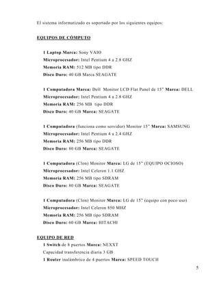 El sistema informatizado es soportado por los siguientes equipos:


EQUIPOS DE CÓMPUTO


   1 Laptop Marca: Sony VAIO
   Microprocesador: Intel Pentium 4 a 2.8 GHZ
   Memoria RAM: 512 MB tipo DDR
   Disco Duro: 40 GB Marca SEAGATE


   1 Computadora Marca: Dell Monitor LCD Flat Panel de 15” Marca: DELL
   Microprocesador: Intel Pentium 4 a 2.8 GHZ
   Memoria RAM: 256 MB tipo DDR
   Disco Duro: 40 GB Marca: SEAGATE


   1 Computadora (funciona como servidor) Monitor 15” Marca: SAMSUNG
   Microprocesador: Intel Pentium 4 a 2.4 GHZ
   Memoria RAM: 256 MB tipo DDR
   Disco Duro: 80 GB Marca: SEAGATE


   1 Computadora (Clon) Monitor Marca: LG de 15” (EQUIPO OCIOSO)
   Microprocesador: Intel Celeron 1.1 GHZ
   Memoria RAM: 256 MB tipo SDRAM
   Disco Duro: 80 GB Marca: SEAGATE


   1 Computadora (Clon) Monitor Marca: LG de 15” (equipo con poco uso)
   Microprocesador: Intel Celeron 850 MHZ
   Memoria RAM: 256 MB tipo SDRAM
   Disco Duro: 60 GB Marca: HITACHI


EQUIPO DE RED
   1 Switch de 8 puertos Marca: NEXXT
   Capacidad transferencia diaria 3 GB
   1 Router inalámbrico de 4 puertos Marca: SPEED TOUCH
                                                                         5
 