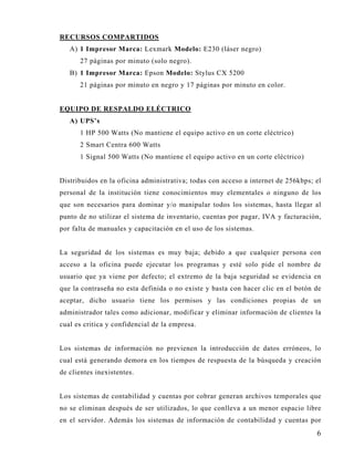 RECURSOS COMPARTIDOS
   A) 1 Impresor Marca: Lexmark Modelo: E230 (láser negro)
      27 páginas por minuto (solo negro).
   B) 1 Impresor Marca: Epson Modelo: Stylus CX 5200
      21 páginas por minuto en negro y 17 páginas por minuto en color.


EQUIPO DE RESPALDO ELÉCTRICO
   A) UPS’s
      1 HP 500 Watts (No mantiene el equipo activo en un corte eléctrico)
      2 Smart Centra 600 Watts
      1 Signal 500 Watts (No mantiene el equipo activo en un corte eléctrico)


Distribuidos en la oficina administrativa; todas con acceso a internet de 256kbps; el
personal de la institución tiene conocimientos muy elementales o ninguno de los
que son necesarios para dominar y/o manipular todos los sistemas, hasta llegar al
punto de no utilizar el sistema de inventario, cuentas por pagar, IVA y facturación,
por falta de manuales y capacitación en el uso de los sistemas.


La seguridad de los sistemas es muy baja; debido a que cualquier persona con
acceso a la oficina puede ejecutar los programas y esté solo pide el nombre de
usuario que ya viene por defecto; el extremo de la baja seguridad se evidencia en
que la contraseña no esta definida o no existe y basta con hacer clic en el botón de
aceptar, dicho usuario tiene los permisos y las condiciones propias de un
administrador tales como adicionar, modificar y eliminar información de clientes la
cual es critica y confidencial de la empresa.


Los sistemas de información no previenen la introducción de datos erróneos, lo
cual está generando demora en los tiempos de respuesta de la búsqueda y creación
de clientes inexistentes.


Los sistemas de contabilidad y cuentas por cobrar generan archivos temporales que
no se eliminan después de ser utilizados, lo que conlleva a un menor espacio libre
en el servidor. Además los sistemas de información de contabilidad y cuentas por
                                                                                   6
 