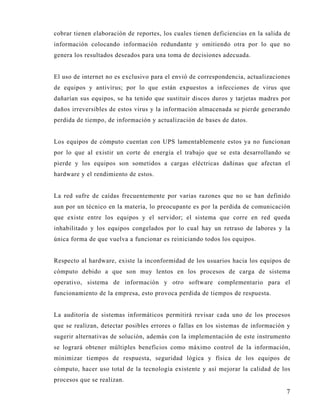 cobrar tienen elaboración de reportes, los cuales tienen deficiencias en la salida de
información colocando información redundante y omitiendo otra por lo que no
genera los resultados deseados para una toma de decisiones adecuada.


El uso de internet no es exclusivo para el envió de correspondencia, actualizaciones
de equipos y antivirus; por lo que están expuestos a infecciones de virus que
dañarían sus equipos, se ha tenido que sustituir discos duros y tarjetas madres por
daños irreversibles de estos virus y la información almacenada se pierde generando
perdida de tiempo, de información y actualización de bases de datos.


Los equipos de cómputo cuentan con UPS lamentablemente estos ya no funcionan
por lo que al existir un corte de energía el trabajo que se esta desarrollando se
pierde y los equipos son sometidos a cargas eléctricas dañinas que afectan el
hardware y el rendimiento de estos.


La red sufre de caídas frecuentemente por varias razones que no se han definido
aun por un técnico en la materia, lo preocupante es por la perdida de comunicación
que existe entre los equipos y el servidor; el sistema que corre en red queda
inhabilitado y los equipos congelados por lo cual hay un retraso de labores y la
única forma de que vuelva a funcionar es reiniciando todos los equipos.


Respecto al hardware, existe la inconformidad de los usuarios hacia los equipos de
cómputo debido a que son muy lentos en los procesos de carga de sistema
operativo, sistema de información y otro software complementario para el
funcionamiento de la empresa, esto provoca perdida de tiempos de respuesta.


La auditoría de sistemas informáticos permitirá revisar cada uno de los procesos
que se realizan, detectar posibles errores o fallas en los sistemas de información y
sugerir alternativas de solución, además con la implementación de este instrumento
se logrará obtener múltiples beneficios como máximo control de la información,
minimizar tiempos de respuesta, seguridad lógica y física de los equipos de
cómputo, hacer uso total de la tecnología existente y así mejorar la calidad de los
procesos que se realizan.
                                                                                   7
 