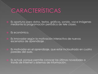    Es oportuno para datos, textos, gráficos, sonido, voz e imágenes
    mediante la programación periódica de tele clases.


   Es económico.

   Es innovador según la motivación interactivo de nuevos
    escenarios de aprendizaje .


   Es motivador en el aprendizaje, que estar inclaustrado en cuatro
    paredes del aula.


   Es actual, porque permite conocer las últimas novedades a
    través de Internet y sistemas de información.
 