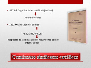 • 1879 Organizaciones católicas (jesuitas)
Antonio Vicente
• 1891Papa León XIII publicó

”RERUM NOVARUM”
Respuesta de la iglesia ante el movimiento obrero
internacional.

 