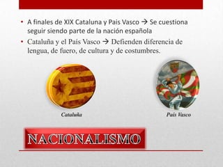 • A finales de XIX Cataluna y Pais Vasco  Se cuestiona
seguir siendo parte de la nación española
• Cataluña y el País Vasco  Defienden diferencia de
lengua, de fuero, de cultura y de costumbres.

Cataluña

País Vasco

 