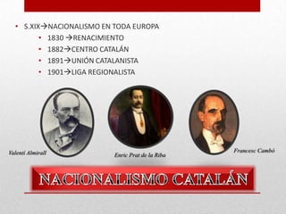 • S.XIXNACIONALISMO EN TODA EUROPA
• 1830 RENACIMIENTO
• 1882CENTRO CATALÁN
• 1891UNIÓN CATALANISTA
• 1901LIGA REGIONALISTA

Valentí Almirall

Enric Prat de la Riba

Francesc Cambó

 