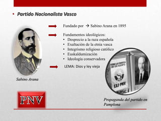 • Partido Nacionalista Vasco
Fundado por  Sabino Arana en 1895
Fundamentos ideológicos:
• Desprecio a la raza española
• Exaltación de la etnia vasca
• Integrismo religioso católico
• Euskaldumización
• Ideología conservadora
LEMA: Dios y ley vieja
Sabino Arana

Propaganda del partido en
Pamplona

 