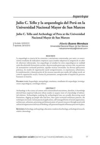 17
investigaciones sociales │Vol.14 N°25, pp.17-46 [2010]│UNMSM/IIHS, Lima, Perú│
Arqueología
Julio C. Tello y la arqueología del Perú en la
Universidad Nacional Mayor de San Marcos
Julio C. Tello and Archeology of Peru at the Universidad
Nacional Mayor de San Marcos
Alberto Bueno Mendoza
Universidad Nacional Mayor de San Marcos
<abuenomendoza@hotmail.com>
RESUMEN
La arqueología es ciencia de los contextos y asociaciones contextuadas, por tanto, es conoci-
miento resultante de indicadores empíricos cuyos estudios adquieran la categoría de un saber
de relaciones inferenciales. Los arqueólogos al estudiar los sitios arqueológicos en realidad
están descubriendo formaciones sociales, desenterrando gentes que tuvieron vida, sus patrones
de asentamiento territorial pretéritos, aquellas técnicas inventadas, las diversas aplicaciones
prácticas, los modos de organización social autogestionarios, su arquitectura, urbanismos,
la transformación y domesticación de los recursos naturales por medio del trabajo social, así
como la organización social y formas de pensamiento, autogenerados al impulso de procesos
humanos en marcha.
Palabras clave: Arqueología, antropología, enseñanza, estudiantes de arqueología, investiga-
ciones arqueológicas, cronología relativa.
ABSTRACT
Archaeology is the science of context and contextualized associations, therefore, is knowledge
derived from empirical indicators whose studies to acquire more of a knowledge of inferen-
tial relations. Archaeologists studying the archaeological sites are actually discovering social
formations, digging up people who had lives, their pasts territorial settlement patterns, the
techniques invented, various practical applications, self-managed forms of social organization,
architecture, urbanism, processing and domestication of natural resources through social work
andsocialorganizationandwaysofthinking,self-generatedimpulseofhumanprocessesinplace.
Keywords:Archeology,anthropology,education,studentsofarcheology,archeologicalresearch,
relative chronology.
Recibido: 02/09/2010
Aprobado: 08/10/2010
 