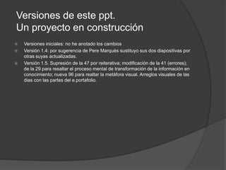 Versiones de este ppt.
Un proyecto en construcción
   Versiones iniciales: no he anotado los cambios
   Versión 1.4: por sugerencia de Pere Marquès sustituyo sus dos diapositivas por
    otras suyas actualizadas.
   Versión 1.5. Supresión de la 47 por reiterativa; modificación de la 41 (errores);
    de la 29 para resaltar el proceso mental de transformación de la información en
    conocimiento; nueva 96 para realtar la metáfora visual. Arreglos visuales de las
    dias con las partes del e.portafolio.
 